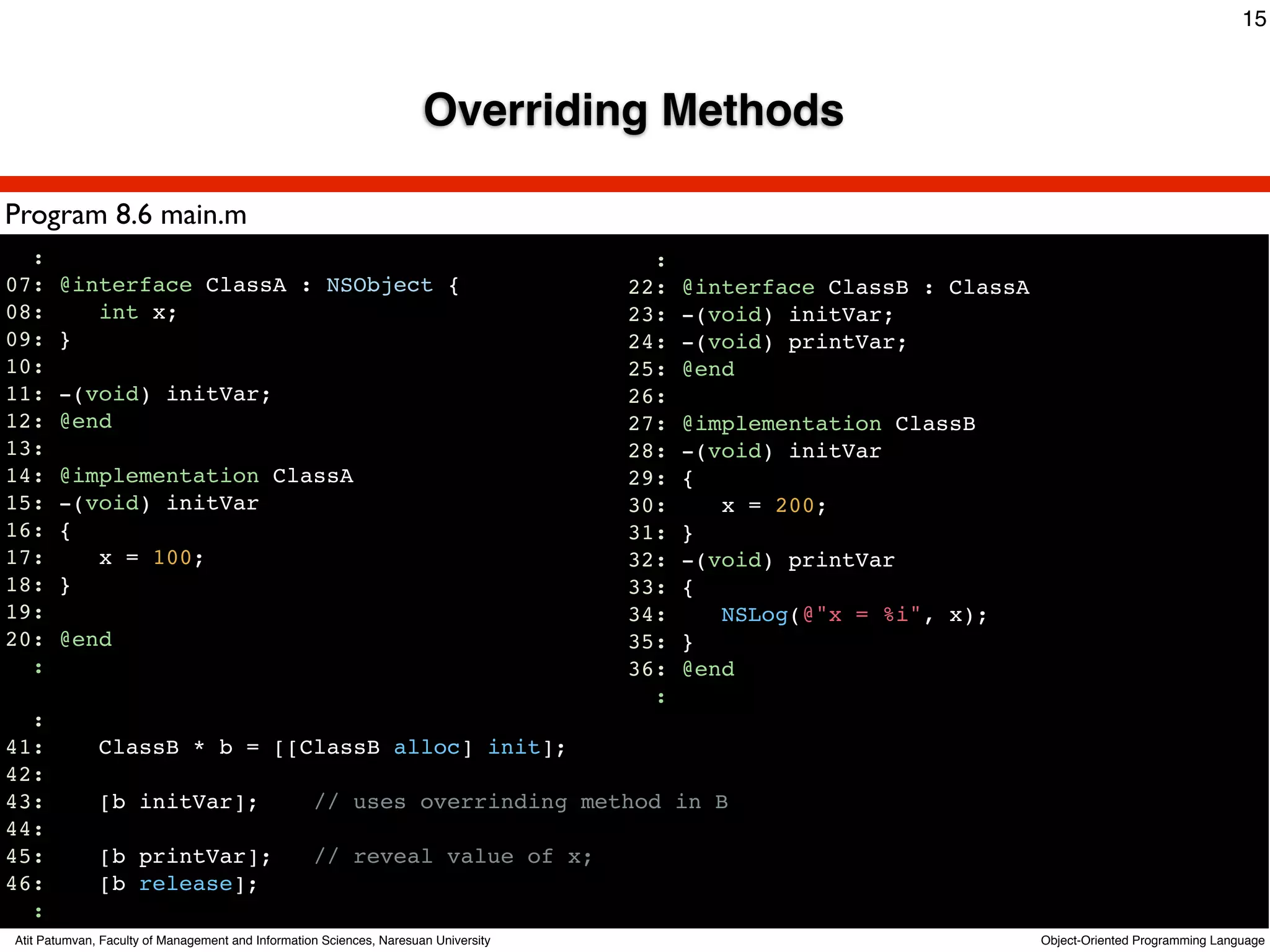 15



                                                                      Overriding Methods

Program 8.6 main.m
  :                                                                                    :
07:    @interface ClassA : NSObject {                                                22:   @interface ClassB : ClassA
08:       int x;                                                                     23:   -(void) initVar;
09:    }                                                                             24:   -(void) printVar;
10:                                                                                  25:   @end
11:    -(void) initVar;                                                              26:
12:    @end                                                                          27:   @implementation ClassB
13:                                                                                  28:   -(void) initVar
14:    @implementation ClassA                                                        29:   {
15:    -(void) initVar                                                               30:      x = 200;
16:    {                                                                             31:   }
17:       x = 100;                                                                   32:   -(void) printVar
18:    }                                                                             33:   {
19:                                                                                  34:      NSLog(@"x = %i", x);
20:    @end                                                                          35:   }
  :                                                                                  36:   @end
                                                                                       :
  :
41:           ClassB * b = [[ClassB alloc] init];
42:
43:           [b initVar];                         // uses overrinding method in B
44:
45:           [b printVar];                        // reveal value of x;
46:           [b release];
  :
Atit Patumvan, Faculty of Management and Information Sciences, Naresuan University                                      Object-Oriented Programming Language
 