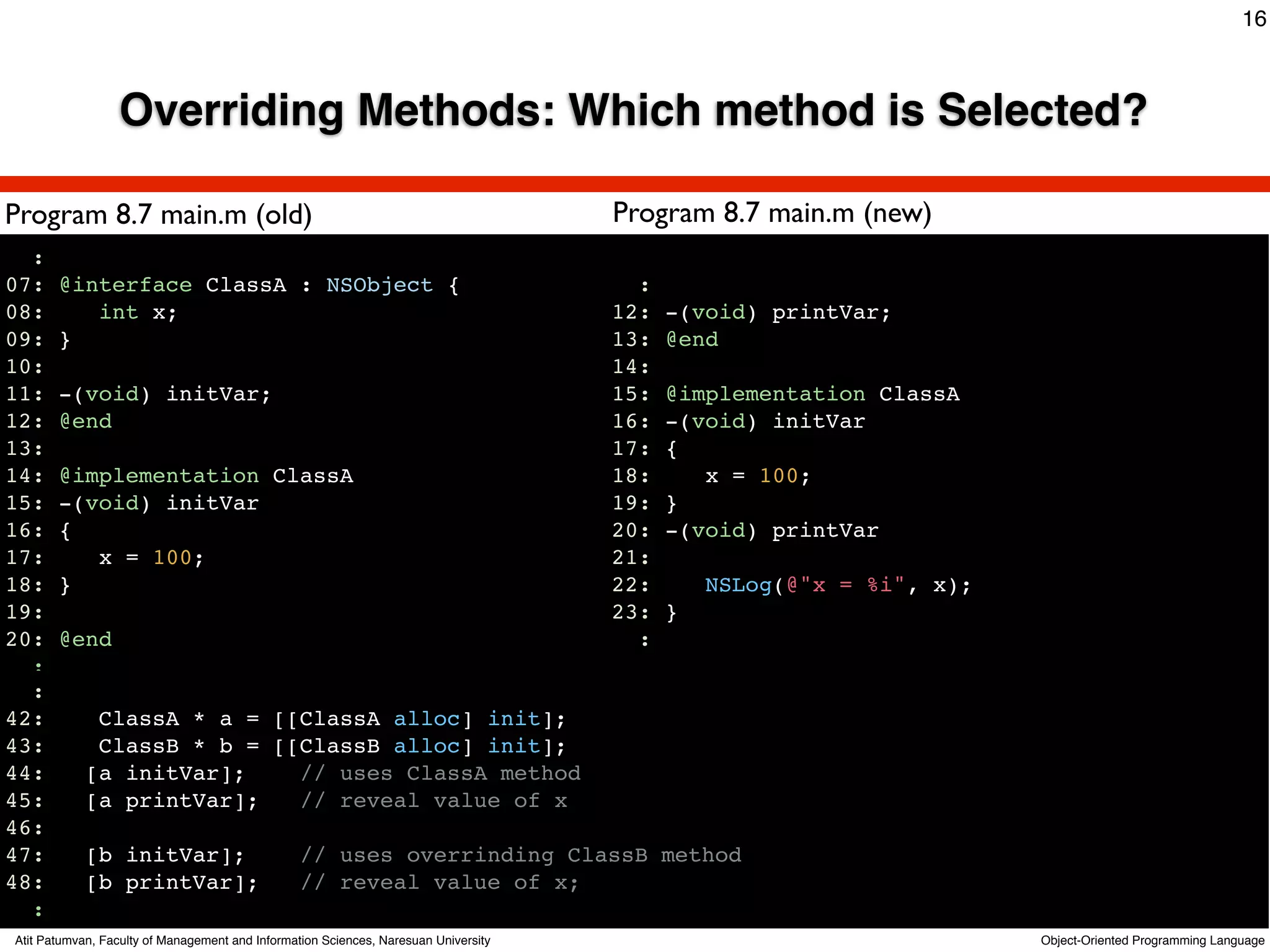 16



                 Overriding Methods: Which method is Selected?

Program 8.7 main.m (old)                                                             Program 8.7 main.m (new)
  :
07:    @interface ClassA : NSObject {                                                  :
08:       int x;                                                                     12:   -(void) printVar;
09:    }                                                                             13:   @end
10:                                                                                  14:
11:    -(void) initVar;                                                              15:   @implementation ClassA
12:    @end                                                                          16:   -(void) initVar
13:                                                                                  17:   {
14:    @implementation ClassA                                                        18:      x = 100;
15:    -(void) initVar                                                               19:   }
16:    {                                                                             20:   -(void) printVar
17:       x = 100;                                                                   21:
18:    }                                                                             22:       NSLog(@"x = %i", x);
19:                                                                                  23:   }
20:    @end                                                                            :
  :
  :
42:          ClassA * a = [[ClassA alloc] init];
43:          ClassB * b = [[ClassB alloc] init];
44:         [a initVar];    // uses ClassA method
45:         [a printVar];   // reveal value of x
46:
47:         [b initVar];                         // uses overrinding ClassB method
48:         [b printVar];                        // reveal value of x;
  :
Atit Patumvan, Faculty of Management and Information Sciences, Naresuan University                                    Object-Oriented Programming Language
 