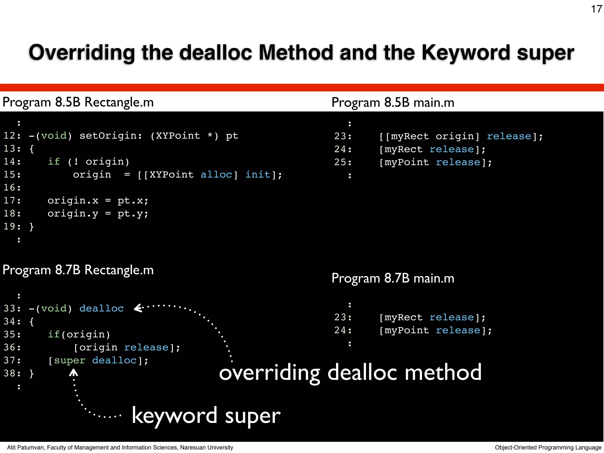 17



       Overriding the dealloc Method and the Keyword super

Program 8.5B Rectangle.m                                                                    Program 8.5B main.m
  :                                                                                           :
12: -(void) setOrigin: (XYPoint *) pt                                                       23:    [[myRect origin] release];
13: {                                                                                       24:    [myRect release];
14:    if (! origin)                                                                        25:    [myPoint release];
15:        origin = [[XYPoint alloc] init];                                                   :
16:
17:    origin.x = pt.x;
18:    origin.y = pt.y;
19: }
  :
                                                                                     Text
Program 8.7B Rectangle.m
                                                                                            Program 8.7B main.m
  :
33: -(void) dealloc                                                                           :
34: {                                                                                       23:    [myRect release];
35:    if(origin)                                                                           24:    [myPoint release];
36:        [origin release];                                                                  :
37:    [super dealloc];
38: }
  :
                                                                            overriding dealloc method
                                             keyword super
Atit Patumvan, Faculty of Management and Information Sciences, Naresuan University                                      Object-Oriented Programming Language
 