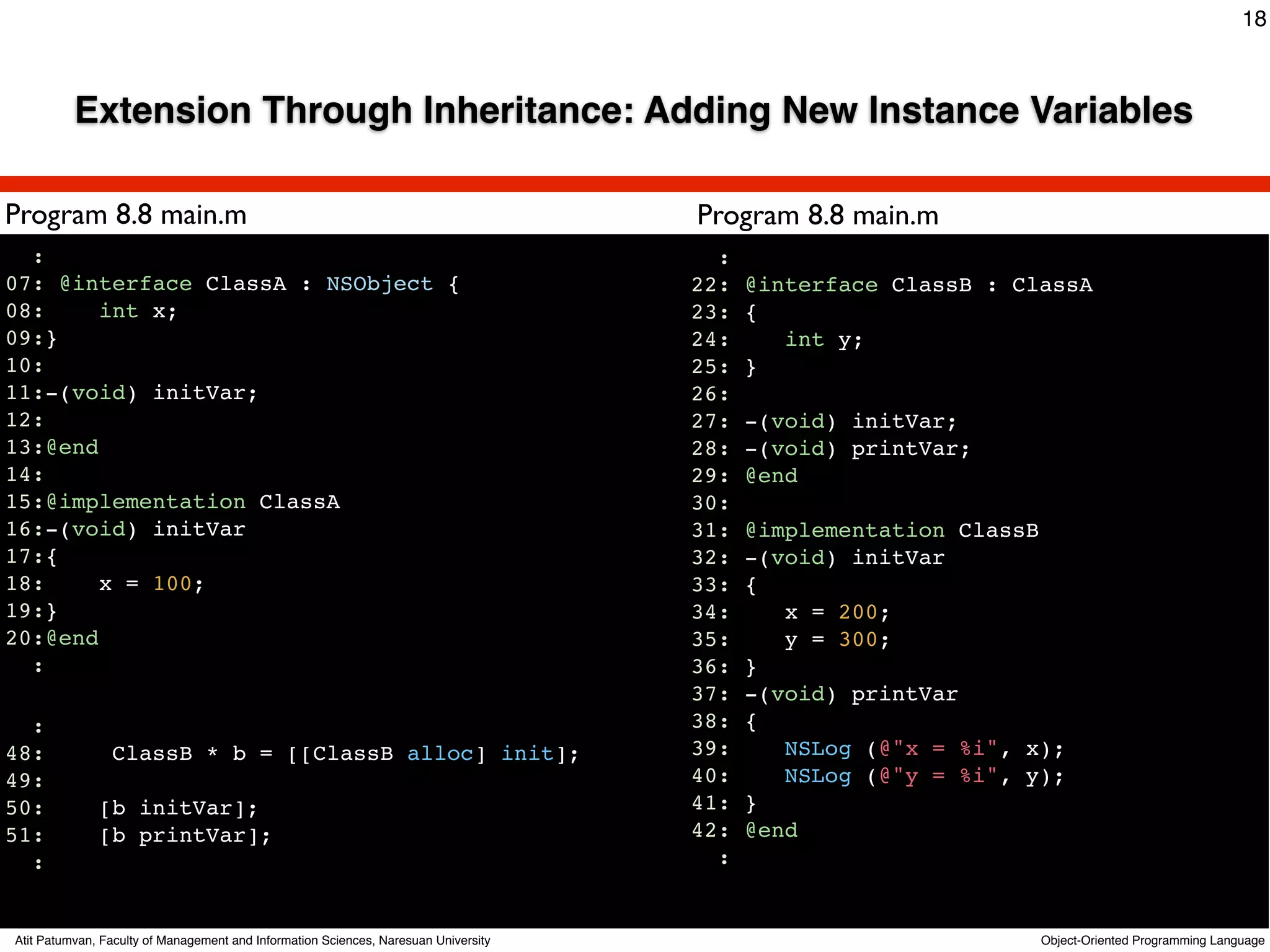 18



          Extension Through Inheritance: Adding New Instance Variables

Program 8.8 main.m                                                                          Program 8.8 main.m
  :                                                                                           :
07: @interface ClassA : NSObject {                                                          22:   @interface ClassB : ClassA
08:     int x;                                                                              23:   {
09:}                                                                                        24:      int y;
10:                                                                                         25:   }
11:-(void) initVar;                                                                         26:
12:                                                                                         27:   -(void) initVar;
13:@end                                                                                     28:   -(void) printVar;
14:
15:@implementation ClassA
                                                                                     Text   29:
                                                                                            30:
                                                                                                  @end

16:-(void) initVar                                                                          31:   @implementation ClassB
17:{                                                                                        32:   -(void) initVar
18:     x = 100;                                                                            33:   {
19:}                                                                                        34:      x = 200;
20:@end                                                                                     35:      y = 300;
  :                                                                                         36:   }
                                                                                            37:   -(void) printVar
  :                                                                                         38:   {
48:             ClassB * b = [[ClassB alloc] init];                                         39:      NSLog (@"x = %i", x);
49:                                                                                         40:      NSLog (@"y = %i", y);
50:           [b initVar];                                                                  41:   }
51:           [b printVar];                                                                 42:   @end
  :                                                                                           :


Atit Patumvan, Faculty of Management and Information Sciences, Naresuan University                                      Object-Oriented Programming Language
 