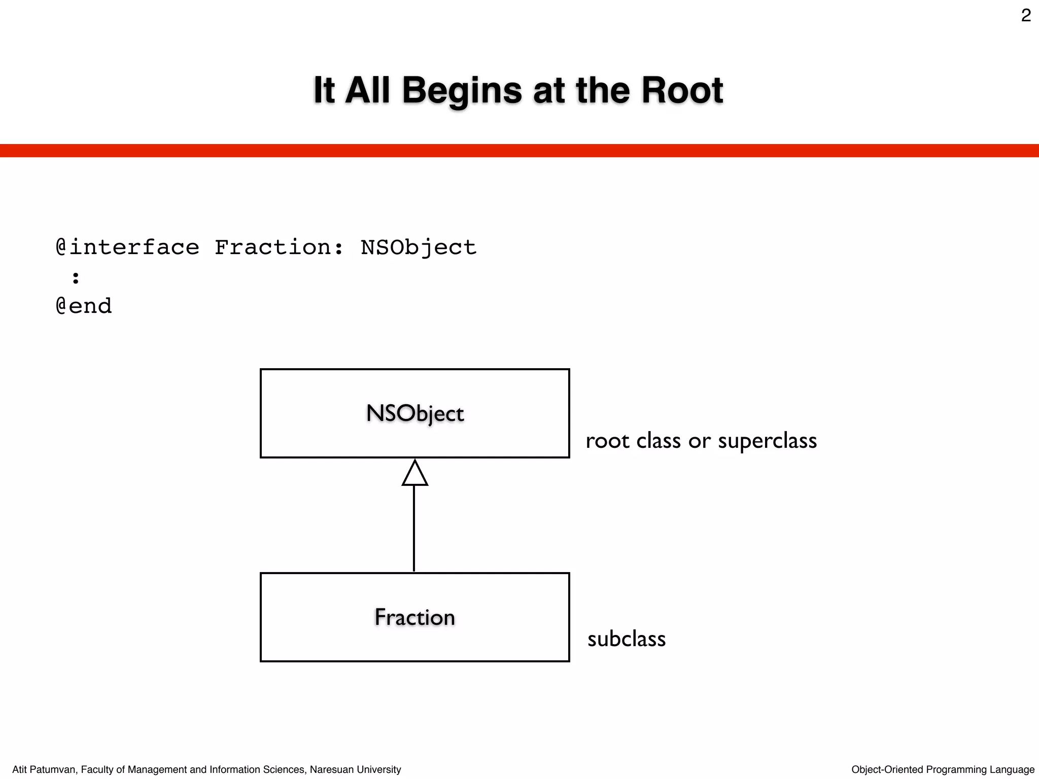 2



                                                               It All Begins at the Root



        @interface Fraction: NSObject
         :
        @end



                                                                          NSObject
                                                                                       root class or superclass




                                                                            Fraction
                                                                                       subclass




Atit Patumvan, Faculty of Management and Information Sciences, Naresuan University                                Object-Oriented Programming Language
 