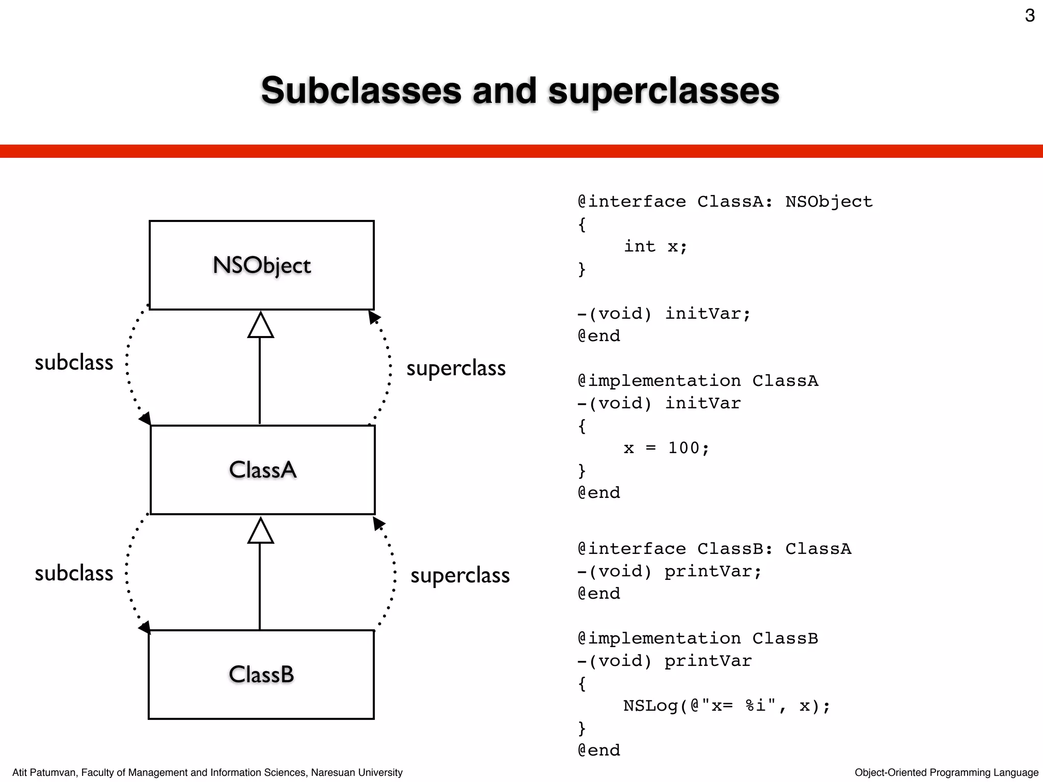 3



                                                    Subclasses and superclasses

                                                                                                  @interface ClassA: NSObject
                                                                                                  {
                                                                                                  !   int x;
                                          NSObject                                                }

                                                                                                  -(void) initVar;
                                                                                                  @end
    subclass                                                                         superclass   @implementation ClassA
                                                                                                  -(void) initVar
                                                                                                  {
                                                                                                  !    x = 100;
                                             ClassA                                               }
                                                                                                  @end


                                                                                                  @interface ClassB: ClassA
    subclass                                                                         superclass   -(void) printVar;
                                                                                                  @end

                                                                                                  @implementation ClassB
                                                                                                  -(void) printVar
                                             ClassB                                               {
                                                                                                  !    NSLog(@"x= %i", x);
                                                                                                  }
                                                                                                  @end
Atit Patumvan, Faculty of Management and Information Sciences, Naresuan University                                            Object-Oriented Programming Language
 