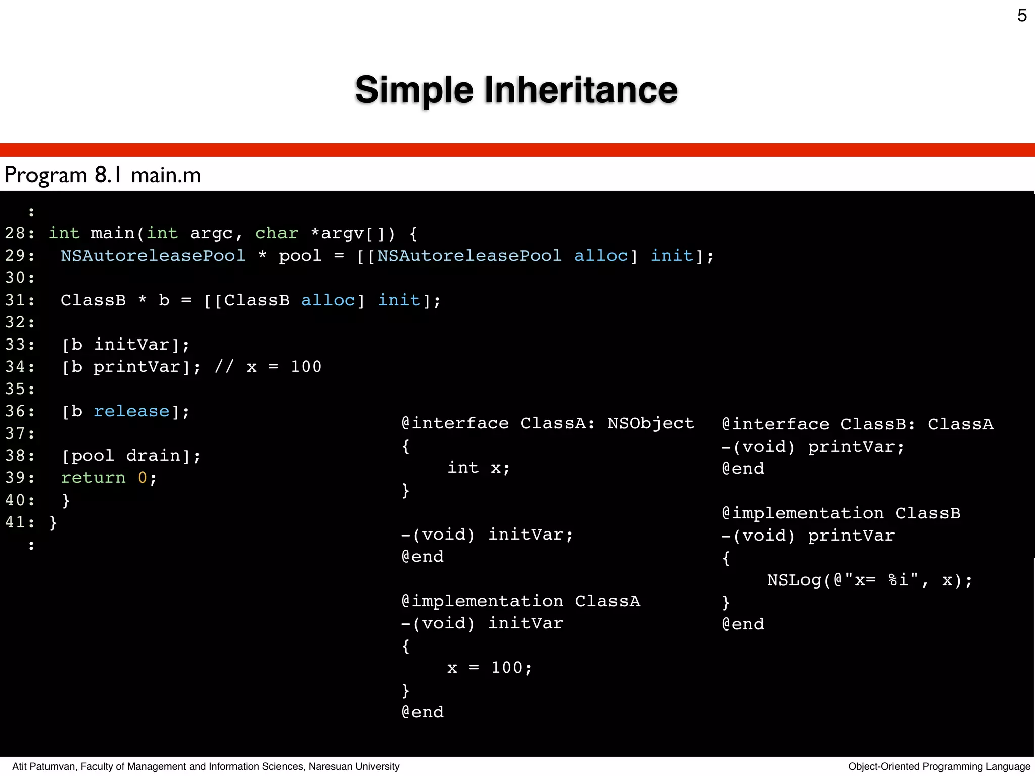 5



                                                                        Simple Inheritance

Program 8.1 main.m
  :
28: int main(int argc, char *argv[]) {
29:! NSAutoreleasePool * pool = [[NSAutoreleasePool alloc] init];
30:!
31:! ClassB * b = [[ClassB alloc] init];
32:!
33:! [b initVar];
34:! [b printVar]; // x = 100
35:!
36:! [b release];
                                    @interface ClassA: NSObject @interface ClassB: ClassA
37:!
                                    {                             -(void) printVar;
38:! [pool drain];
                                    !    int x;                   @end
39:! return 0;!
                                    }
40:! }
                                                                  @implementation ClassB
41: }
                                    -(void) initVar;              -(void) printVar
  :
                                    @end                          {
                                                                  !    NSLog(@"x= %i", x);
                                    @implementation ClassA        }
                                    -(void) initVar               @end
                                    {
                                    !    x = 100;
                                    }
                                    @end

Atit Patumvan, Faculty of Management and Information Sciences, Naresuan University           Object-Oriented Programming Language
 