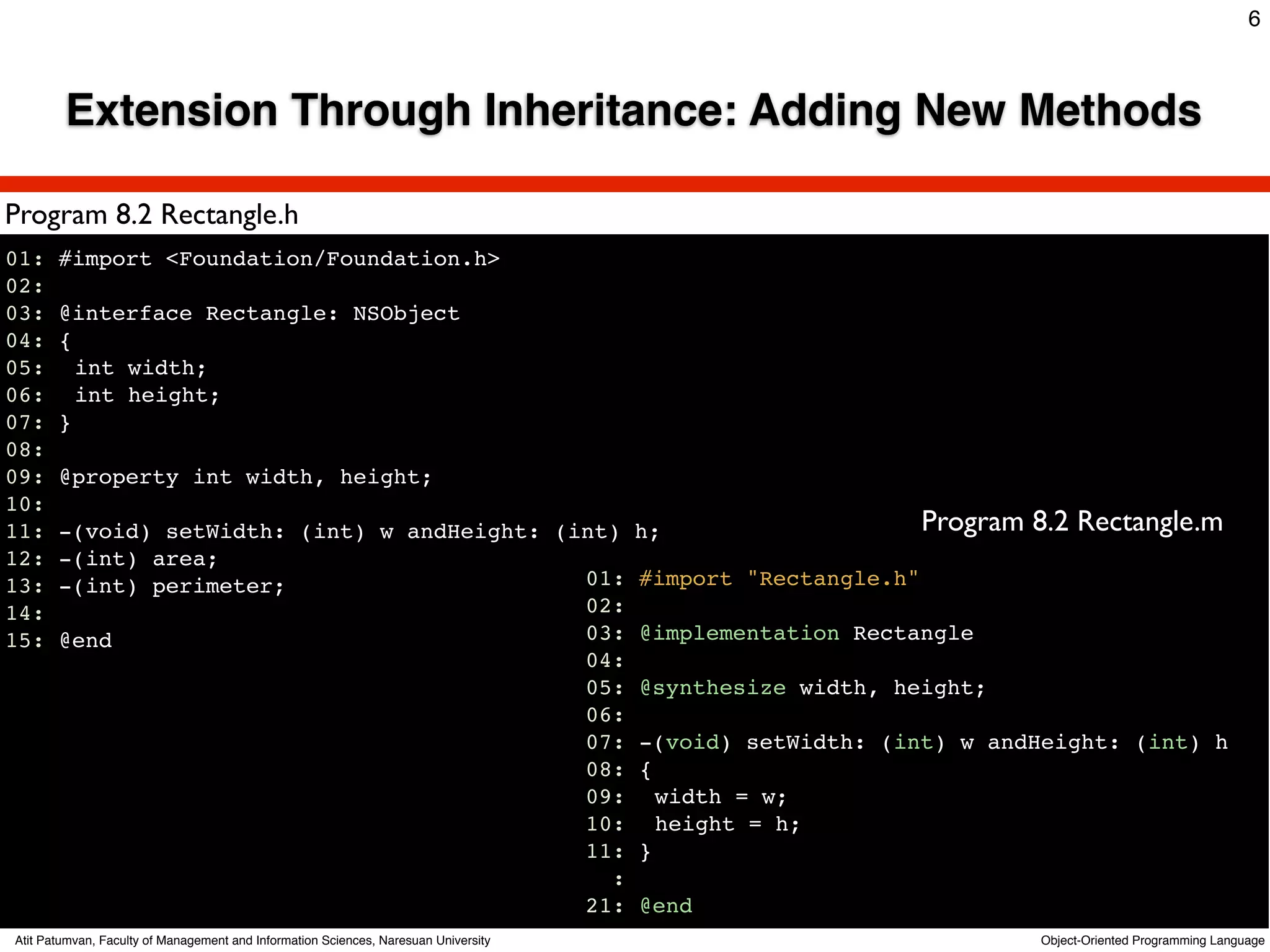 6



        Extension Through Inheritance: Adding New Methods

Program 8.2 Rectangle.h
01: #import <Foundation/Foundation.h>
02:
03: @interface Rectangle: NSObject
04: {
05:! int width;
06:! int height;
07: }
08:
09: @property int width, height;
10:
11: -(void) setWidth: (int) w andHeight: (int) h;                    Program 8.2 Rectangle.m
12: -(int) area;
13: -(int) perimeter;                      01: #import "Rectangle.h"
14:                                        02:
15: @end                                   03: @implementation Rectangle
                                           04:
                                           05: @synthesize width, height;
                                           06:
                                           07: -(void) setWidth: (int) w andHeight: (int) h
                                           08: {
                                           09:! width = w;
                                           10:! height = h;
                                           11: }
                                             :
                                           21: @end
Atit Patumvan, Faculty of Management and Information Sciences, Naresuan University   Object-Oriented Programming Language
 