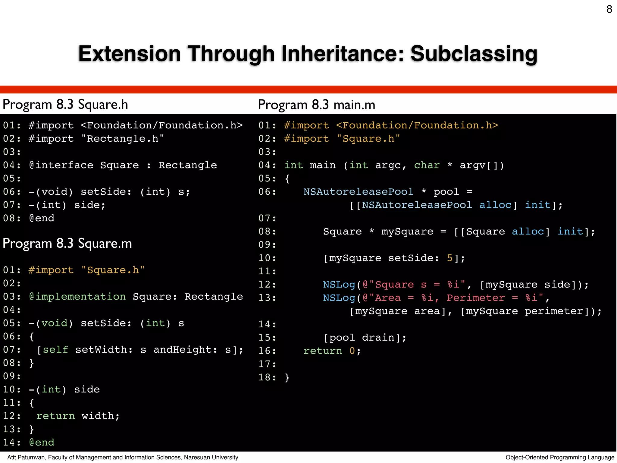 8



                         Extension Through Inheritance: Subclassing

Program 8.3 Square.h                                                                 Program 8.3 main.m
01:    #import <Foundation/Foundation.h>                                             01:   #import <Foundation/Foundation.h>
02:    #import "Rectangle.h"                                                         02:   #import "Square.h"
03:                                                                                  03:
04:    @interface Square : Rectangle                                                 04:   int main (int argc, char * argv[])
05:                                                                                  05:   {
06:    -(void) setSide: (int) s;                                                     06:      NSAutoreleasePool * pool =
07:    -(int) side;                                                                                  [[NSAutoreleasePool alloc] init];
08:    @end                                                                          07:
                                                                                     08:         Square * mySquare = [[Square alloc] init];
Program 8.3 Square.m                                                                 09:
                                                                                     10:         [mySquare setSide: 5];
01: #import "Square.h"                                                               11:
02:                                                                                  12:         NSLog(@"Square s = %i", [mySquare side]);
03: @implementation Square: Rectangle                                                13:         NSLog(@"Area = %i, Perimeter = %i",
04:                                                                                                  [mySquare area], [mySquare perimeter]);
05: -(void) setSide: (int) s                                                         14:
06: {                                                                                15:         [pool drain];
07:! [self setWidth: s andHeight: s];                                                16:      return 0;
08: }                                                                                17:
09:                                                                                  18: }
10: -(int) side
11: {
12:! return width;!
13: }
14: @end
Atit Patumvan, Faculty of Management and Information Sciences, Naresuan University                                             Object-Oriented Programming Language
 