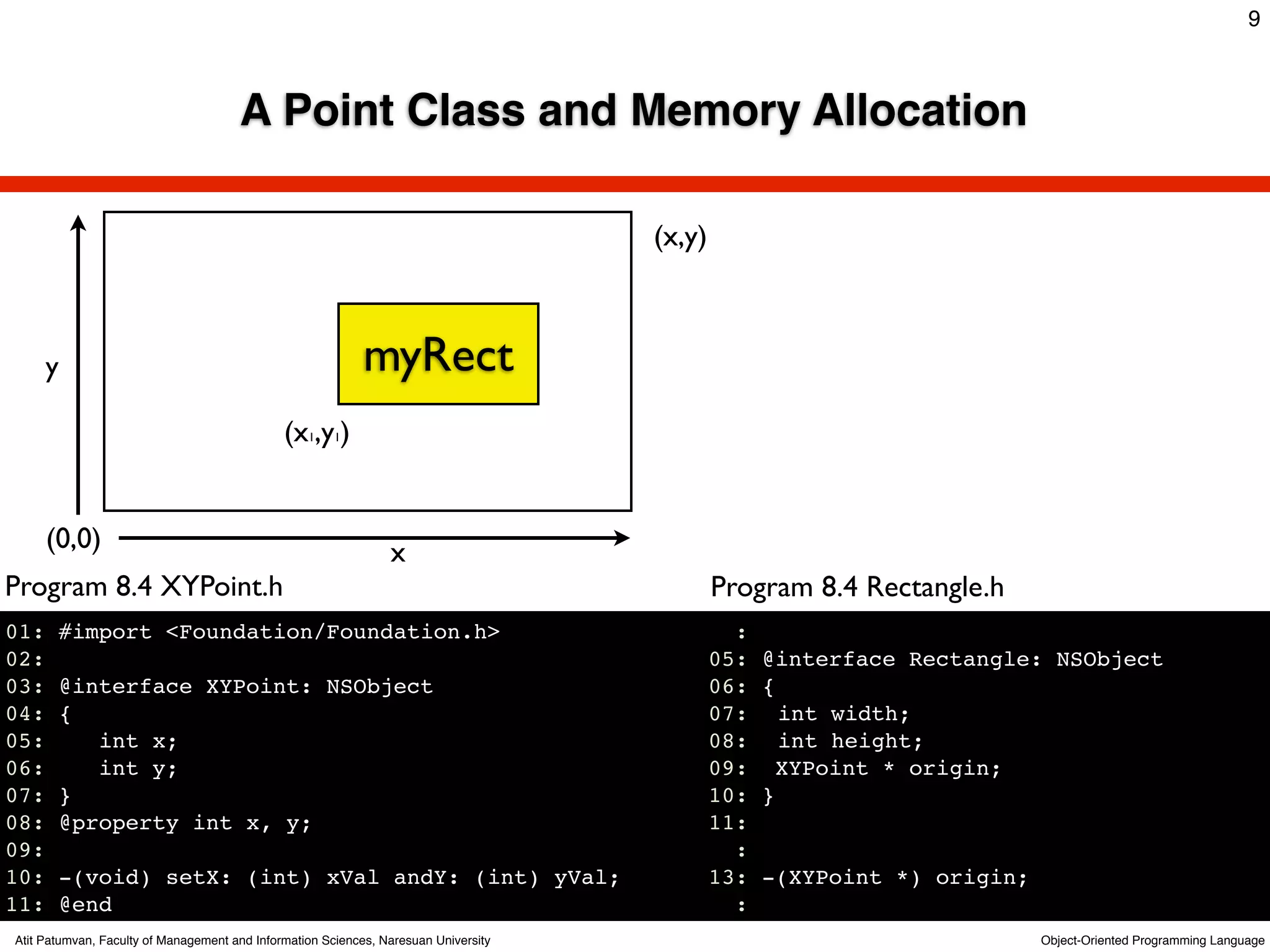 9



                                      A Point Class and Memory Allocation

                                                                                     (x,y)



      y                                                     myRect
                                              (x1,y1)


      (0,0)                                                     x
Program 8.4 XYPoint.h                                                                        Program 8.4 Rectangle.h
01:    #import <Foundation/Foundation.h>                                                       :
02:                                                                                          05: @interface Rectangle: NSObject
03:    @interface XYPoint: NSObject                                                          06: {
04:    {                                                                                     07:! int width;
05:       int x;                                                                             08:! int height;
06:       int y;                                                                             09: XYPoint * origin;
07:    }                                                                                     10: }
08:    @property int x, y;                                                                   11:
09:                                                                                            :
10:    -(void) setX: (int) xVal andY: (int) yVal;                                            13: -(XYPoint *) origin;
11:    @end                                                                                    :
Atit Patumvan, Faculty of Management and Information Sciences, Naresuan University                                     Object-Oriented Programming Language
 