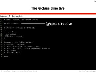 10



                                                                    The @class directive

Program 8.4 Rectangle.h
01: #import <Foundation/Foundation.h>
02:
03: @class XYPoint;
04:
                                                                                     @class directive
05: @interface Rectangle: NSObject
06: {
07:! int width;
08:! int height;
09: XYPoint * origin;
10: }
11:
12: @property int width, height;
13: -(XYPoint *) origin;
14: -(void) setOrigin: (XYPoint *) pt;
15: -(void) setWidth: (int) w andHeight: (int) h;
16: -(int) area;
17: -(int) perimeter;
18:
19: @end




Atit Patumvan, Faculty of Management and Information Sciences, Naresuan University                      Object-Oriented Programming Language
 