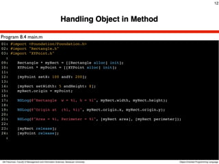 12



                                                         Handling Object in Method

Program 8.4 main.m
01: #import <Foundation/Foundation.h>
02: #import "Rectangle.h"
03: #import "XYPoint.h"
  :
09:    Rectangle * myRect = [[Rectangle alloc] init];
10:    XYPoint * myPoint = [[XYPoint alloc] init];
11:
12:    [myPoint setX: 100 andY: 200];
13:
14:    [myRect setWidth: 5 andHeight: 8];
15:    myRect.origin = myPoint;
16:
17:    NSLog(@"Rectangle w = %i, h = %i", myRect.width, myRect.height);
18:
19:    NSLog(@"Origin at (%i, %i)", myRect.origin.x, myRect.origin.y);
20:
21:    NSLog(@"Area = %i, Perimeter = %i", [myRect area], [myRect perimeter]);
22:
23:    [myRect release];
24:    [myPoint release];
  :




Atit Patumvan, Faculty of Management and Information Sciences, Naresuan University   Object-Oriented Programming Language
 