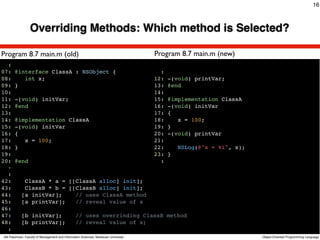 16



                 Overriding Methods: Which method is Selected?

Program 8.7 main.m (old)                                                             Program 8.7 main.m (new)
  :
07:    @interface ClassA : NSObject {                                                  :
08:       int x;                                                                     12:   -(void) printVar;
09:    }                                                                             13:   @end
10:                                                                                  14:
11:    -(void) initVar;                                                              15:   @implementation ClassA
12:    @end                                                                          16:   -(void) initVar
13:                                                                                  17:   {
14:    @implementation ClassA                                                        18:      x = 100;
15:    -(void) initVar                                                               19:   }
16:    {                                                                             20:   -(void) printVar
17:       x = 100;                                                                   21:
18:    }                                                                             22:       NSLog(@"x = %i", x);
19:                                                                                  23:   }
20:    @end                                                                            :
  :
  :
42:          ClassA * a = [[ClassA alloc] init];
43:          ClassB * b = [[ClassB alloc] init];
44:         [a initVar];    // uses ClassA method
45:         [a printVar];   // reveal value of x
46:
47:         [b initVar];                         // uses overrinding ClassB method
48:         [b printVar];                        // reveal value of x;
  :
Atit Patumvan, Faculty of Management and Information Sciences, Naresuan University                                    Object-Oriented Programming Language
 
