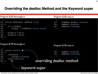 17



       Overriding the dealloc Method and the Keyword super

Program 8.5B Rectangle.m                                                                    Program 8.5B main.m
  :                                                                                           :
12: -(void) setOrigin: (XYPoint *) pt                                                       23:    [[myRect origin] release];
13: {                                                                                       24:    [myRect release];
14:    if (! origin)                                                                        25:    [myPoint release];
15:        origin = [[XYPoint alloc] init];                                                   :
16:
17:    origin.x = pt.x;
18:    origin.y = pt.y;
19: }
  :
                                                                                     Text
Program 8.7B Rectangle.m
                                                                                            Program 8.7B main.m
  :
33: -(void) dealloc                                                                           :
34: {                                                                                       23:    [myRect release];
35:    if(origin)                                                                           24:    [myPoint release];
36:        [origin release];                                                                  :
37:    [super dealloc];
38: }
  :
                                                                            overriding dealloc method
                                             keyword super
Atit Patumvan, Faculty of Management and Information Sciences, Naresuan University                                      Object-Oriented Programming Language
 