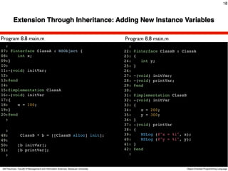 18



          Extension Through Inheritance: Adding New Instance Variables

Program 8.8 main.m                                                                          Program 8.8 main.m
  :                                                                                           :
07: @interface ClassA : NSObject {                                                          22:   @interface ClassB : ClassA
08:     int x;                                                                              23:   {
09:}                                                                                        24:      int y;
10:                                                                                         25:   }
11:-(void) initVar;                                                                         26:
12:                                                                                         27:   -(void) initVar;
13:@end                                                                                     28:   -(void) printVar;
14:
15:@implementation ClassA
                                                                                     Text   29:
                                                                                            30:
                                                                                                  @end

16:-(void) initVar                                                                          31:   @implementation ClassB
17:{                                                                                        32:   -(void) initVar
18:     x = 100;                                                                            33:   {
19:}                                                                                        34:      x = 200;
20:@end                                                                                     35:      y = 300;
  :                                                                                         36:   }
                                                                                            37:   -(void) printVar
  :                                                                                         38:   {
48:             ClassB * b = [[ClassB alloc] init];                                         39:      NSLog (@"x = %i", x);
49:                                                                                         40:      NSLog (@"y = %i", y);
50:           [b initVar];                                                                  41:   }
51:           [b printVar];                                                                 42:   @end
  :                                                                                           :


Atit Patumvan, Faculty of Management and Information Sciences, Naresuan University                                      Object-Oriented Programming Language
 