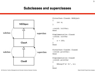 3



                                                    Subclasses and superclasses

                                                                                                  @interface ClassA: NSObject
                                                                                                  {
                                                                                                  !   int x;
                                          NSObject                                                }

                                                                                                  -(void) initVar;
                                                                                                  @end
    subclass                                                                         superclass   @implementation ClassA
                                                                                                  -(void) initVar
                                                                                                  {
                                                                                                  !    x = 100;
                                             ClassA                                               }
                                                                                                  @end


                                                                                                  @interface ClassB: ClassA
    subclass                                                                         superclass   -(void) printVar;
                                                                                                  @end

                                                                                                  @implementation ClassB
                                                                                                  -(void) printVar
                                             ClassB                                               {
                                                                                                  !    NSLog(@"x= %i", x);
                                                                                                  }
                                                                                                  @end
Atit Patumvan, Faculty of Management and Information Sciences, Naresuan University                                            Object-Oriented Programming Language
 