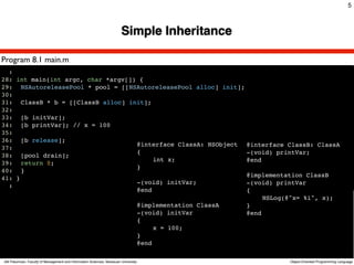 5



                                                                        Simple Inheritance

Program 8.1 main.m
  :
28: int main(int argc, char *argv[]) {
29:! NSAutoreleasePool * pool = [[NSAutoreleasePool alloc] init];
30:!
31:! ClassB * b = [[ClassB alloc] init];
32:!
33:! [b initVar];
34:! [b printVar]; // x = 100
35:!
36:! [b release];
                                    @interface ClassA: NSObject @interface ClassB: ClassA
37:!
                                    {                             -(void) printVar;
38:! [pool drain];
                                    !    int x;                   @end
39:! return 0;!
                                    }
40:! }
                                                                  @implementation ClassB
41: }
                                    -(void) initVar;              -(void) printVar
  :
                                    @end                          {
                                                                  !    NSLog(@"x= %i", x);
                                    @implementation ClassA        }
                                    -(void) initVar               @end
                                    {
                                    !    x = 100;
                                    }
                                    @end

Atit Patumvan, Faculty of Management and Information Sciences, Naresuan University           Object-Oriented Programming Language
 
