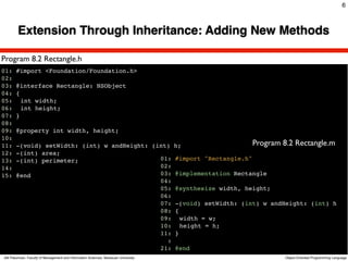 6



        Extension Through Inheritance: Adding New Methods

Program 8.2 Rectangle.h
01: #import <Foundation/Foundation.h>
02:
03: @interface Rectangle: NSObject
04: {
05:! int width;
06:! int height;
07: }
08:
09: @property int width, height;
10:
11: -(void) setWidth: (int) w andHeight: (int) h;                    Program 8.2 Rectangle.m
12: -(int) area;
13: -(int) perimeter;                      01: #import "Rectangle.h"
14:                                        02:
15: @end                                   03: @implementation Rectangle
                                           04:
                                           05: @synthesize width, height;
                                           06:
                                           07: -(void) setWidth: (int) w andHeight: (int) h
                                           08: {
                                           09:! width = w;
                                           10:! height = h;
                                           11: }
                                             :
                                           21: @end
Atit Patumvan, Faculty of Management and Information Sciences, Naresuan University   Object-Oriented Programming Language
 