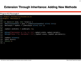 7



        Extension Through Inheritance: Adding New Methods

Program 8.2 Rectangle.h
01: #import <Foundation/Foundation.h>
02:#import "Rectangle.h"
03:
04: int main(int argc, char *argv[]) {
05:! NSAutoreleasePool * pool = [[NSAutoreleasePool alloc] init];
06:! Rectangle * myRect = [[Rectangle alloc] init ];
07:!
08:! [myRect setWidth: 5 andHeight: 8];
09:!
10:! NSLog(@"Rectangle: w = %i, h = %i", myRect.width, myRect.height);
11:! NSLog(@"Area = %i, Perimeter = %i", [myRect area], [myRect perimeter]);
12:!
13:! [myRect release];
14:! [pool drain];
15:! return 0;
16: }




Atit Patumvan, Faculty of Management and Information Sciences, Naresuan University   Object-Oriented Programming Language
 