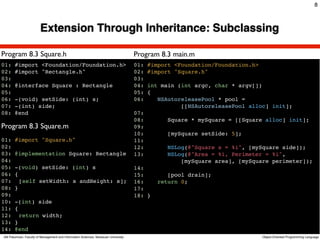 8



                         Extension Through Inheritance: Subclassing

Program 8.3 Square.h                                                                 Program 8.3 main.m
01:    #import <Foundation/Foundation.h>                                             01:   #import <Foundation/Foundation.h>
02:    #import "Rectangle.h"                                                         02:   #import "Square.h"
03:                                                                                  03:
04:    @interface Square : Rectangle                                                 04:   int main (int argc, char * argv[])
05:                                                                                  05:   {
06:    -(void) setSide: (int) s;                                                     06:      NSAutoreleasePool * pool =
07:    -(int) side;                                                                                  [[NSAutoreleasePool alloc] init];
08:    @end                                                                          07:
                                                                                     08:         Square * mySquare = [[Square alloc] init];
Program 8.3 Square.m                                                                 09:
                                                                                     10:         [mySquare setSide: 5];
01: #import "Square.h"                                                               11:
02:                                                                                  12:         NSLog(@"Square s = %i", [mySquare side]);
03: @implementation Square: Rectangle                                                13:         NSLog(@"Area = %i, Perimeter = %i",
04:                                                                                                  [mySquare area], [mySquare perimeter]);
05: -(void) setSide: (int) s                                                         14:
06: {                                                                                15:         [pool drain];
07:! [self setWidth: s andHeight: s];                                                16:      return 0;
08: }                                                                                17:
09:                                                                                  18: }
10: -(int) side
11: {
12:! return width;!
13: }
14: @end
Atit Patumvan, Faculty of Management and Information Sciences, Naresuan University                                             Object-Oriented Programming Language
 