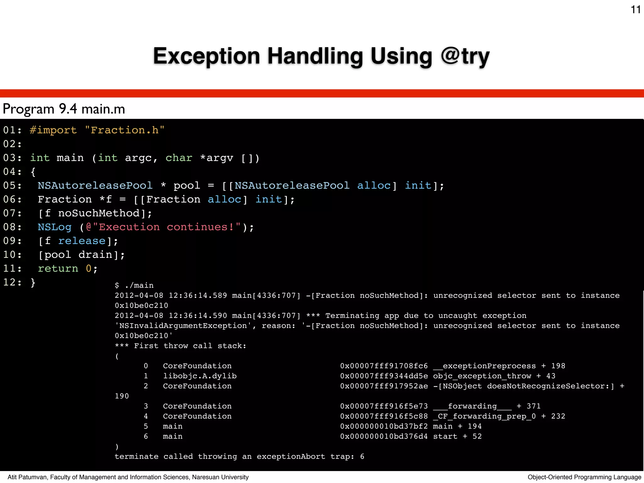 11



                                                 Exception Handling Using @try

Program 9.4 main.m
01: #import "Fraction.h"
02:
03: int main (int argc, char *argv [])
04: {
05: ! NSAutoreleasePool * pool = [[NSAutoreleasePool alloc] init];
06:! Fraction *f = [[Fraction alloc] init];
07:! [f noSuchMethod];
08:! NSLog (@"Execution continues!");
09:! [f release];
10:! [pool drain];
11:! return 0;
12: }            $ ./main
                                    2012-04-08 12:36:14.589 main[4336:707] -[Fraction noSuchMethod]: unrecognized selector sent to instance
                                    0x10be0c210
                                    2012-04-08 12:36:14.590 main[4336:707] *** Terminating app due to uncaught exception
                                    'NSInvalidArgumentException', reason: '-[Fraction noSuchMethod]: unrecognized selector sent to instance
                                    0x10be0c210'
                                    *** First throw call stack:
                                    (
                                    !     0   CoreFoundation                      0x00007fff91708fc6 __exceptionPreprocess + 198
                                    !     1   libobjc.A.dylib                     0x00007fff9344dd5e objc_exception_throw + 43
                                    !     2   CoreFoundation                      0x00007fff917952ae -[NSObject doesNotRecognizeSelector:] +
                                    190
                                    !     3   CoreFoundation                      0x00007fff916f5e73 ___forwarding___ + 371
                                    !     4   CoreFoundation                      0x00007fff916f5c88 _CF_forwarding_prep_0 + 232
                                    !     5   main                                0x000000010bd37bf2 main + 194
                                    !     6   main                                0x000000010bd376d4 start + 52
                                    )
                                    terminate called throwing an exceptionAbort trap: 6

Atit Patumvan, Faculty of Management and Information Sciences, Naresuan University                                      Object-Oriented Programming Language
 
