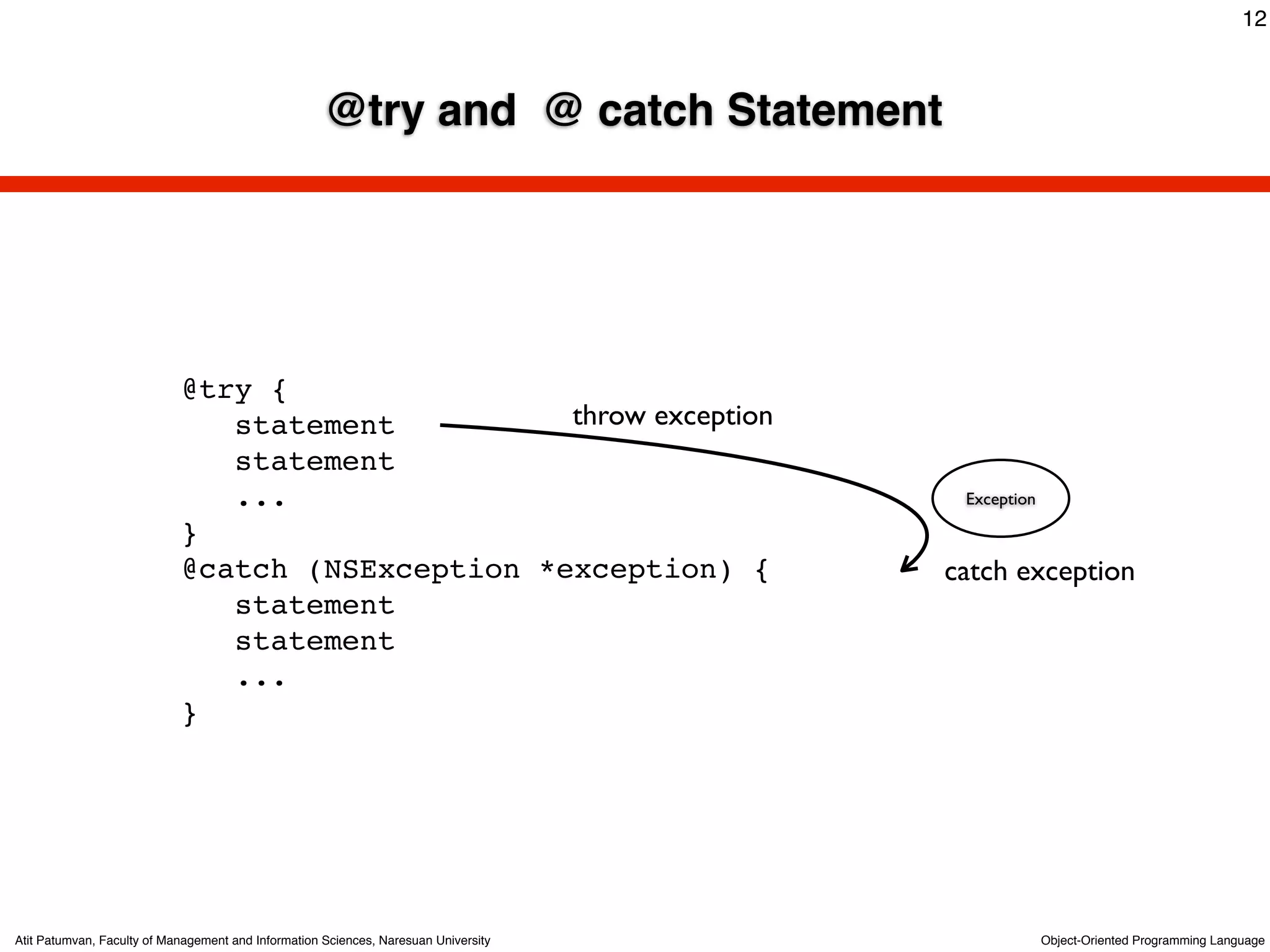 12



                                                     @try and @ catch Statement




                            @try {
                               statement          throw exception
                               statement
                               ...                                                    Exception

                            }
                            @catch (NSException *exception) {                        catch exception
                               statement
                               statement
                               ...
                            }




Atit Patumvan, Faculty of Management and Information Sciences, Naresuan University                Object-Oriented Programming Language
 