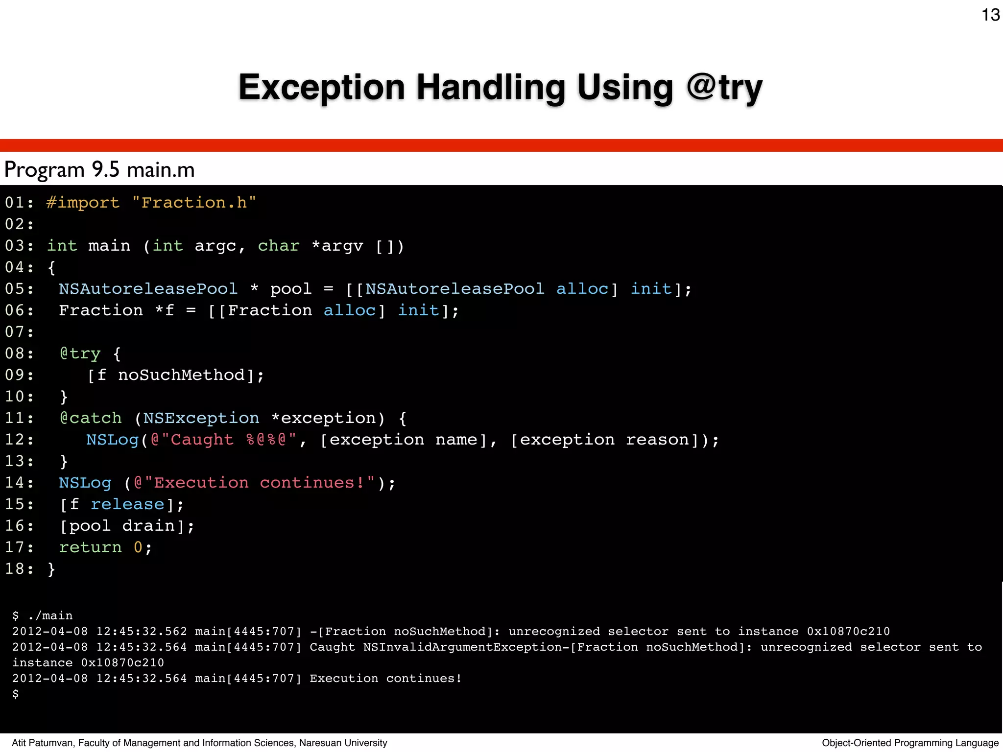 13



                                                 Exception Handling Using @try

Program 9.5 main.m
01: #import "Fraction.h"
02:
03: int main (int argc, char *argv [])
04: {
05:! NSAutoreleasePool * pool = [[NSAutoreleasePool alloc] init];
06:! Fraction *f = [[Fraction alloc] init];
07:
08:! @try {
09:! ! [f noSuchMethod];
10:! }
11:! @catch (NSException *exception) {
12:! ! NSLog(@"Caught %@%@", [exception name], [exception reason]);
13:! }
14:! NSLog (@"Execution continues!");
15:! [f release];
16:! [pool drain];
17:! return 0;
18: }

$ ./main
2012-04-08 12:45:32.562 main[4445:707] -[Fraction noSuchMethod]: unrecognized selector sent to instance 0x10870c210
2012-04-08 12:45:32.564 main[4445:707] Caught NSInvalidArgumentException-[Fraction noSuchMethod]: unrecognized selector sent to
instance 0x10870c210
2012-04-08 12:45:32.564 main[4445:707] Execution continues!
$


Atit Patumvan, Faculty of Management and Information Sciences, Naresuan University                        Object-Oriented Programming Language
 