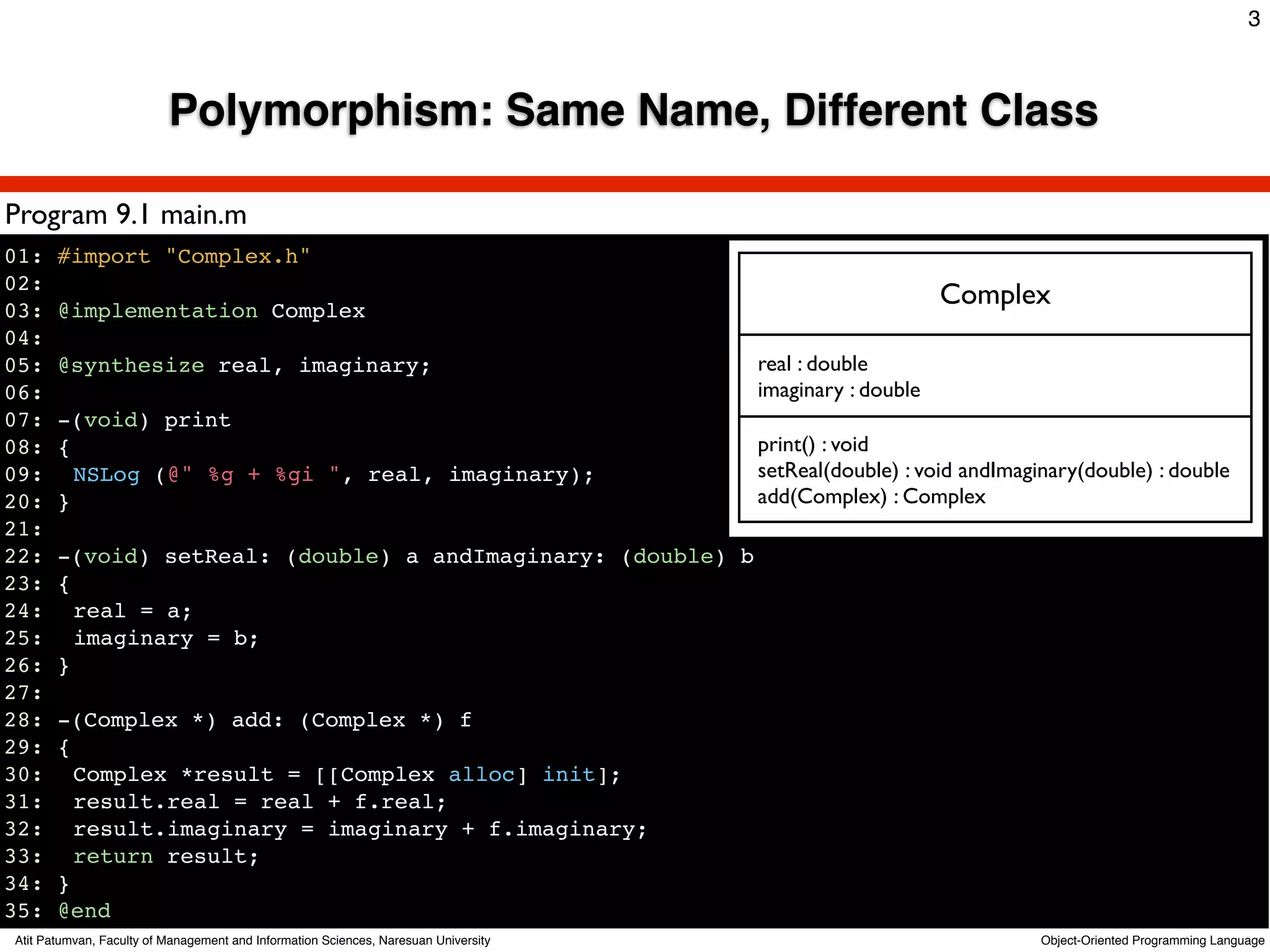 3



                          Polymorphism: Same Name, Different Class

Program 9.1 main.m
01: #import "Complex.h"
02:
03: @implementation Complex
                                                                              Complex
04:
05: @synthesize real, imaginary;                         real : double
06:                                                      imaginary : double
07: -(void) print
08: {                                                    print() : void
09:! NSLog (@" %g + %gi ", real, imaginary);             setReal(double) : void andImaginary(double) : double
20: }                                                    add(Complex) : Complex
21:
22: -(void) setReal: (double) a andImaginary: (double) b
23: {
24:! real = a;
25:! imaginary = b;
26: }
27:
28: -(Complex *) add: (Complex *) f
29: {
30:! Complex *result = [[Complex alloc] init];
31:! result.real = real + f.real;
32:! result.imaginary = imaginary + f.imaginary;
33:! return result;
34: }
35: @end
Atit Patumvan, Faculty of Management and Information Sciences, Naresuan University          Object-Oriented Programming Language
 
