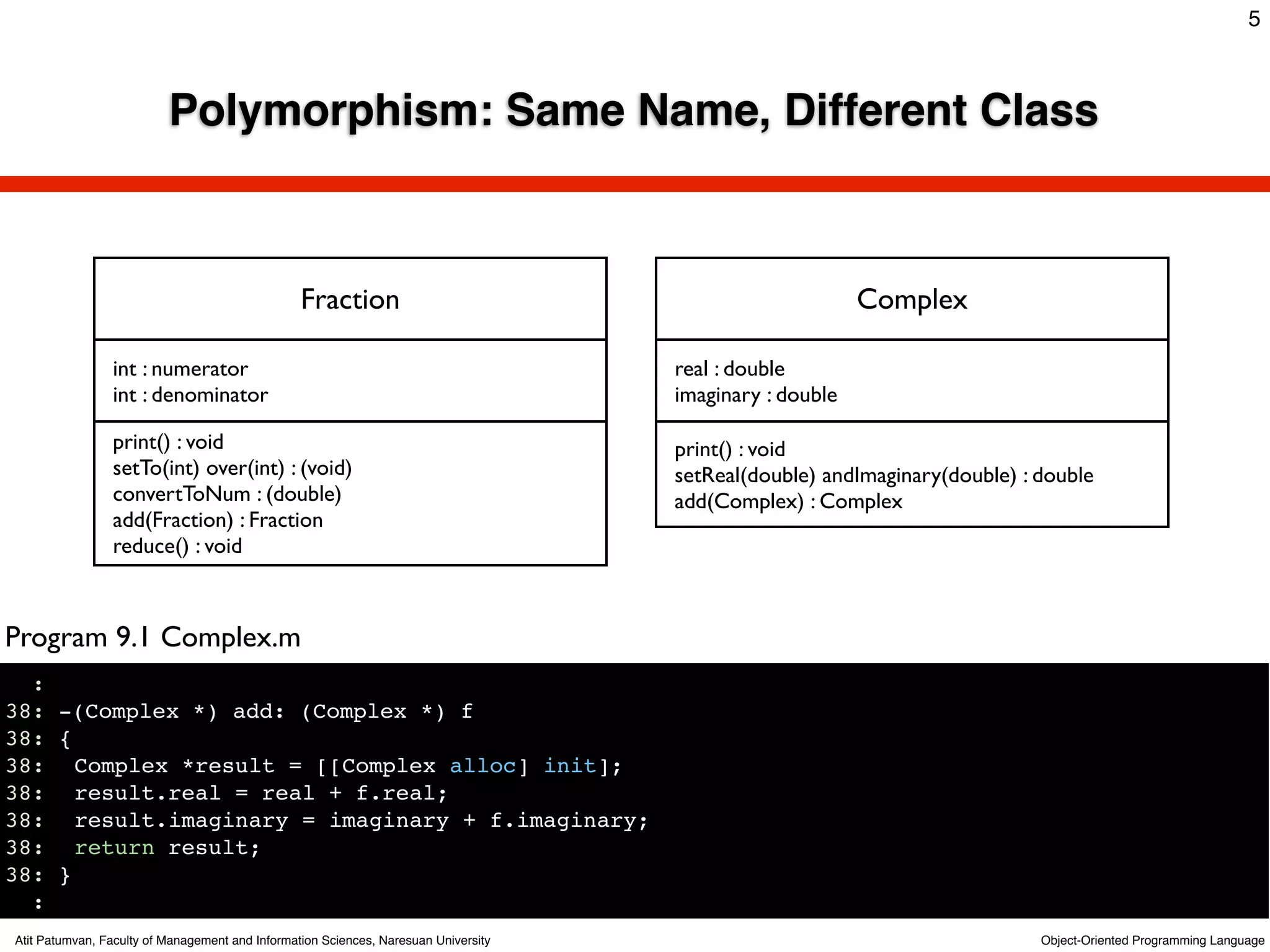 5



                          Polymorphism: Same Name, Different Class



                                                 Fraction                                                 Complex

                int : numerator                                                      real : double
                int : denominator                                                    imaginary : double

                print() : void                                                       print() : void
                setTo(int) over(int) : (void)                                        setReal(double) andImaginary(double) : double
                convertToNum : (double)                                              add(Complex) : Complex
                add(Fraction) : Fraction
                reduce() : void



Program 9.1 Complex.m
  :
38: -(Complex *) add: (Complex *) f
38: {
38:! Complex *result = [[Complex alloc] init];
38:! result.real = real + f.real;
38:! result.imaginary = imaginary + f.imaginary;
38:! return result;
38: }
  :
Atit Patumvan, Faculty of Management and Information Sciences, Naresuan University                                          Object-Oriented Programming Language
 
