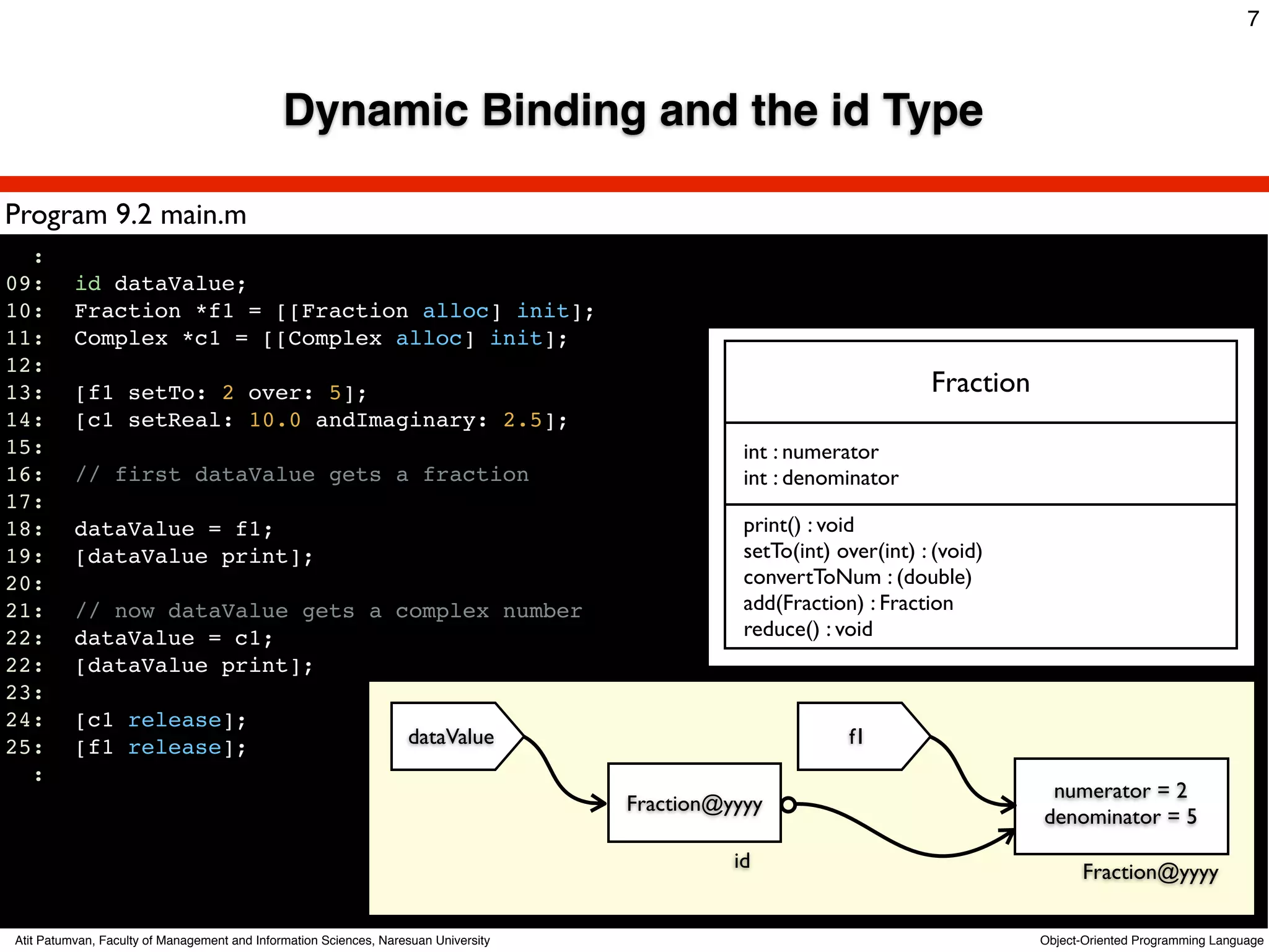 7



                                              Dynamic Binding and the id Type

Program 9.2 main.m
  :
09:!      id dataValue;
10:!      Fraction *f1 = [[Fraction alloc] init];
11:!      Complex *c1 = [[Complex alloc] init];
12:
13:!      [f1 setTo: 2 over: 5];                                                                                      Fraction
14:!      [c1 setReal: 10.0 andImaginary: 2.5];
15:                                                                                             int : numerator
16:!      // first dataValue gets a fraction                                                    int : denominator
17:
18:!      dataValue = f1;                                                                       print() : void
19:!      [dataValue print];                                                                    setTo(int) over(int) : (void)
20:                                                                                             convertToNum : (double)
21:!      // now dataValue gets a complex number                                                add(Fraction) : Fraction
22:!      dataValue = c1;                                                                       reduce() : void
22:!      [dataValue print];
23:!
24:!      [c1 release];
25:!      [f1 release];                                            dataValue                                f1
  :
                                                                                                                                  numerator = 2
                                                                                     Fraction@yyyy
                                                                                                                                 denominator = 5
                                                                                               id                                      Fraction@yyyy

Atit Patumvan, Faculty of Management and Information Sciences, Naresuan University                                               Object-Oriented Programming Language
 