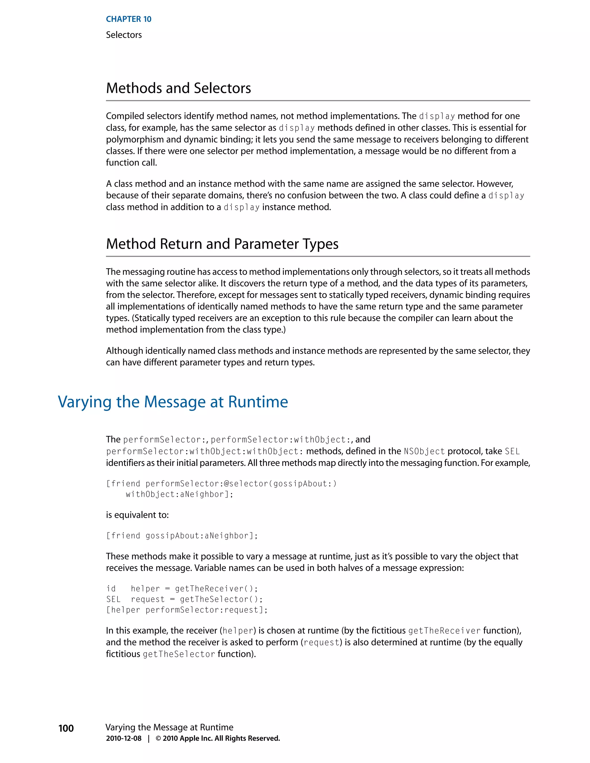CHAPTER 10
      Selectors




      Methods and Selectors
      Compiled selectors identify method names, not method implementations. The display method for one
      class, for example, has the same selector as display methods defined in other classes. This is essential for
      polymorphism and dynamic binding; it lets you send the same message to receivers belonging to different
      classes. If there were one selector per method implementation, a message would be no different from a
      function call.

      A class method and an instance method with the same name are assigned the same selector. However,
      because of their separate domains, there’s no confusion between the two. A class could define a display
      class method in addition to a display instance method.



      Method Return and Parameter Types
      The messaging routine has access to method implementations only through selectors, so it treats all methods
      with the same selector alike. It discovers the return type of a method, and the data types of its parameters,
      from the selector. Therefore, except for messages sent to statically typed receivers, dynamic binding requires
      all implementations of identically named methods to have the same return type and the same parameter
      types. (Statically typed receivers are an exception to this rule because the compiler can learn about the
      method implementation from the class type.)

      Although identically named class methods and instance methods are represented by the same selector, they
      can have different parameter types and return types.



Varying the Message at Runtime

      The performSelector:, performSelector:withObject:, and
      performSelector:withObject:withObject: methods, defined in the NSObject protocol, take SEL
      identifiers as their initial parameters. All three methods map directly into the messaging function. For example,

      [friend performSelector:@selector(gossipAbout:)
          withObject:aNeighbor];

      is equivalent to:

      [friend gossipAbout:aNeighbor];

      These methods make it possible to vary a message at runtime, just as it’s possible to vary the object that
      receives the message. Variable names can be used in both halves of a message expression:

      id   helper = getTheReceiver();
      SEL request = getTheSelector();
      [helper performSelector:request];

      In this example, the receiver (helper) is chosen at runtime (by the fictitious getTheReceiver function),
      and the method the receiver is asked to perform (request) is also determined at runtime (by the equally
      fictitious getTheSelector function).




100   Varying the Message at Runtime
      2010-12-08 | © 2010 Apple Inc. All Rights Reserved.
 