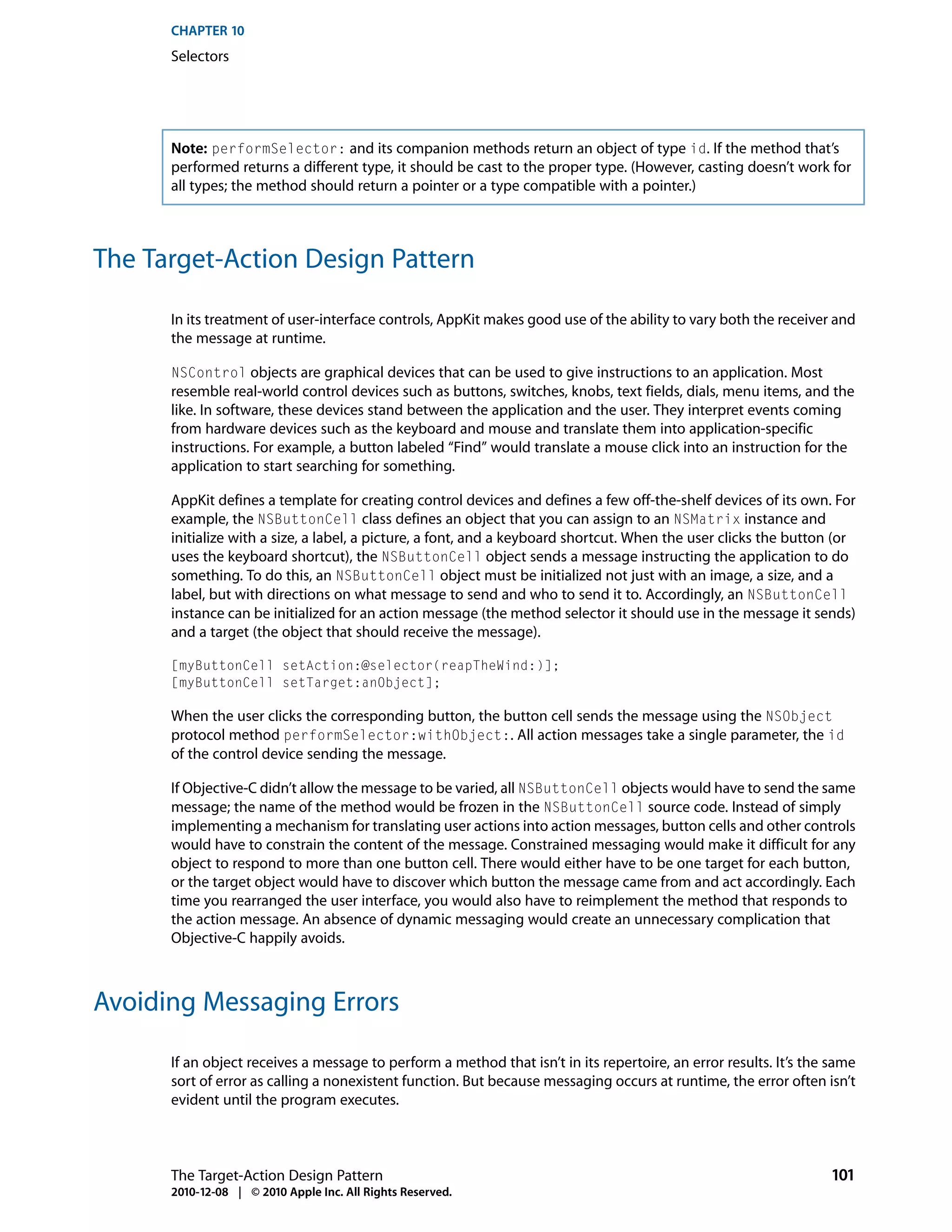 CHAPTER 10
      Selectors




      Note: performSelector: and its companion methods return an object of type id. If the method that’s
      performed returns a different type, it should be cast to the proper type. (However, casting doesn’t work for
      all types; the method should return a pointer or a type compatible with a pointer.)



The Target-Action Design Pattern

      In its treatment of user-interface controls, AppKit makes good use of the ability to vary both the receiver and
      the message at runtime.

      NSControl objects are graphical devices that can be used to give instructions to an application. Most
      resemble real-world control devices such as buttons, switches, knobs, text fields, dials, menu items, and the
      like. In software, these devices stand between the application and the user. They interpret events coming
      from hardware devices such as the keyboard and mouse and translate them into application-specific
      instructions. For example, a button labeled “Find” would translate a mouse click into an instruction for the
      application to start searching for something.

      AppKit defines a template for creating control devices and defines a few off-the-shelf devices of its own. For
      example, the NSButtonCell class defines an object that you can assign to an NSMatrix instance and
      initialize with a size, a label, a picture, a font, and a keyboard shortcut. When the user clicks the button (or
      uses the keyboard shortcut), the NSButtonCell object sends a message instructing the application to do
      something. To do this, an NSButtonCell object must be initialized not just with an image, a size, and a
      label, but with directions on what message to send and who to send it to. Accordingly, an NSButtonCell
      instance can be initialized for an action message (the method selector it should use in the message it sends)
      and a target (the object that should receive the message).

      [myButtonCell setAction:@selector(reapTheWind:)];
      [myButtonCell setTarget:anObject];

      When the user clicks the corresponding button, the button cell sends the message using the NSObject
      protocol method performSelector:withObject:. All action messages take a single parameter, the id
      of the control device sending the message.

      If Objective-C didn’t allow the message to be varied, all NSButtonCell objects would have to send the same
      message; the name of the method would be frozen in the NSButtonCell source code. Instead of simply
      implementing a mechanism for translating user actions into action messages, button cells and other controls
      would have to constrain the content of the message. Constrained messaging would make it difficult for any
      object to respond to more than one button cell. There would either have to be one target for each button,
      or the target object would have to discover which button the message came from and act accordingly. Each
      time you rearranged the user interface, you would also have to reimplement the method that responds to
      the action message. An absence of dynamic messaging would create an unnecessary complication that
      Objective-C happily avoids.



Avoiding Messaging Errors

      If an object receives a message to perform a method that isn’t in its repertoire, an error results. It’s the same
      sort of error as calling a nonexistent function. But because messaging occurs at runtime, the error often isn’t
      evident until the program executes.



      The Target-Action Design Pattern                                                                            101
      2010-12-08 | © 2010 Apple Inc. All Rights Reserved.
 