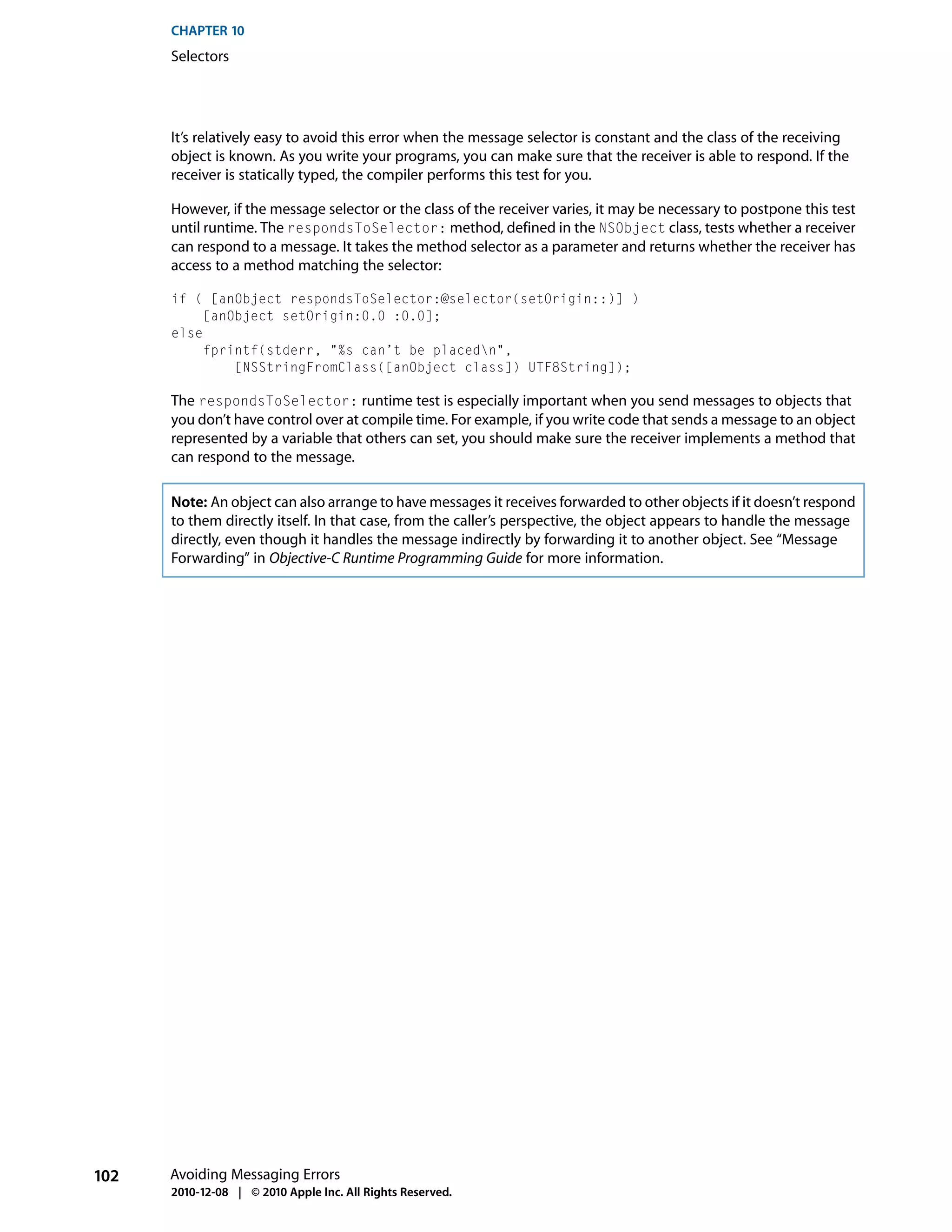 CHAPTER 10
      Selectors




      It’s relatively easy to avoid this error when the message selector is constant and the class of the receiving
      object is known. As you write your programs, you can make sure that the receiver is able to respond. If the
      receiver is statically typed, the compiler performs this test for you.

      However, if the message selector or the class of the receiver varies, it may be necessary to postpone this test
      until runtime. The respondsToSelector: method, defined in the NSObject class, tests whether a receiver
      can respond to a message. It takes the method selector as a parameter and returns whether the receiver has
      access to a method matching the selector:

      if ( [anObject respondsToSelector:@selector(setOrigin::)] )
           [anObject setOrigin:0.0 :0.0];
      else
           fprintf(stderr, "%s can’t be placedn",
               [NSStringFromClass([anObject class]) UTF8String]);

      The respondsToSelector: runtime test is especially important when you send messages to objects that
      you don’t have control over at compile time. For example, if you write code that sends a message to an object
      represented by a variable that others can set, you should make sure the receiver implements a method that
      can respond to the message.

      Note: An object can also arrange to have messages it receives forwarded to other objects if it doesn’t respond
      to them directly itself. In that case, from the caller’s perspective, the object appears to handle the message
      directly, even though it handles the message indirectly by forwarding it to another object. See “Message
      Forwarding” in Objective-C Runtime Programming Guide for more information.




102   Avoiding Messaging Errors
      2010-12-08 | © 2010 Apple Inc. All Rights Reserved.
 