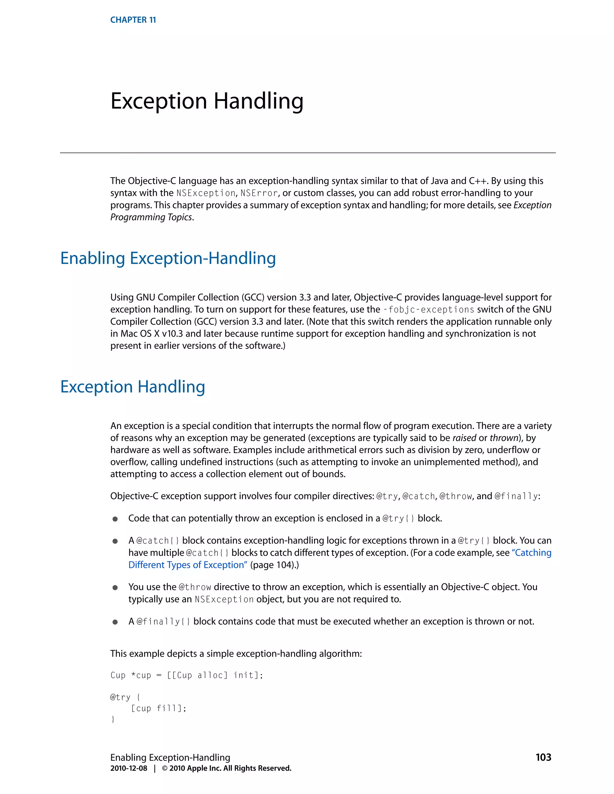 CHAPTER 11




      Exception Handling


      The Objective-C language has an exception-handling syntax similar to that of Java and C++. By using this
      syntax with the NSException, NSError, or custom classes, you can add robust error-handling to your
      programs. This chapter provides a summary of exception syntax and handling; for more details, see Exception
      Programming Topics.



Enabling Exception-Handling

      Using GNU Compiler Collection (GCC) version 3.3 and later, Objective-C provides language-level support for
      exception handling. To turn on support for these features, use the -fobjc-exceptions switch of the GNU
      Compiler Collection (GCC) version 3.3 and later. (Note that this switch renders the application runnable only
      in Mac OS X v10.3 and later because runtime support for exception handling and synchronization is not
      present in earlier versions of the software.)



Exception Handling

      An exception is a special condition that interrupts the normal flow of program execution. There are a variety
      of reasons why an exception may be generated (exceptions are typically said to be raised or thrown), by
      hardware as well as software. Examples include arithmetical errors such as division by zero, underflow or
      overflow, calling undefined instructions (such as attempting to invoke an unimplemented method), and
      attempting to access a collection element out of bounds.

      Objective-C exception support involves four compiler directives: @try, @catch, @throw, and @finally:

      ●    Code that can potentially throw an exception is enclosed in a @try{} block.

      ●    A @catch{} block contains exception-handling logic for exceptions thrown in a @try{} block. You can
           have multiple @catch{} blocks to catch different types of exception. (For a code example, see “Catching
           Different Types of Exception” (page 104).)

      ●    You use the @throw directive to throw an exception, which is essentially an Objective-C object. You
           typically use an NSException object, but you are not required to.

      ●    A @finally{} block contains code that must be executed whether an exception is thrown or not.


      This example depicts a simple exception-handling algorithm:

      Cup *cup = [[Cup alloc] init];

      @try {
          [cup fill];
      }



      Enabling Exception-Handling                                                                             103
      2010-12-08 | © 2010 Apple Inc. All Rights Reserved.
 
