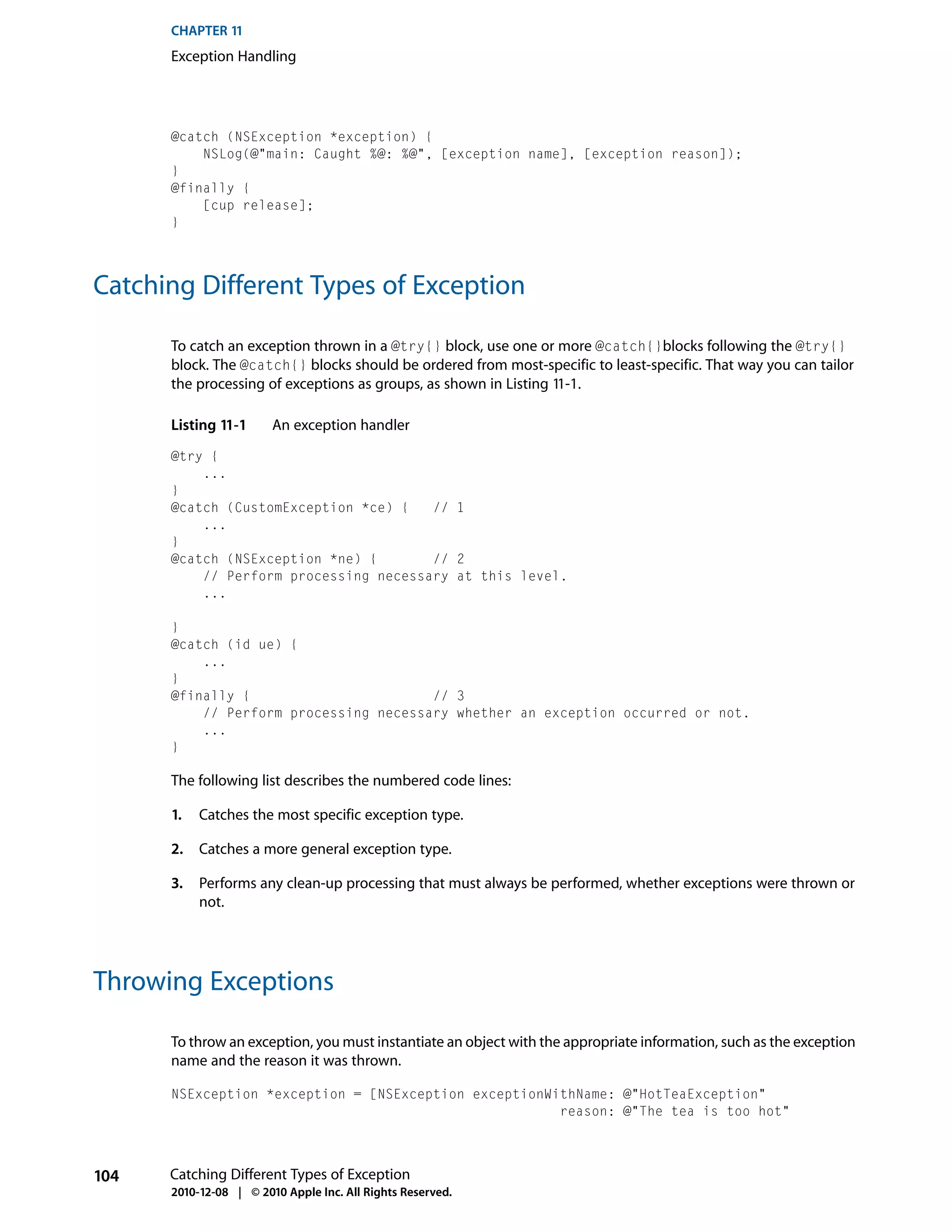 CHAPTER 11
      Exception Handling




      @catch (NSException *exception) {
          NSLog(@"main: Caught %@: %@", [exception name], [exception reason]);
      }
      @finally {
          [cup release];
      }




Catching Different Types of Exception

      To catch an exception thrown in a @try{} block, use one or more @catch{}blocks following the @try{}
      block. The @catch{} blocks should be ordered from most-specific to least-specific. That way you can tailor
      the processing of exceptions as groups, as shown in Listing 11-1.

      Listing 11-1      An exception handler
      @try {
          ...
      }
      @catch (CustomException *ce) {   // 1
          ...
      }
      @catch (NSException *ne) {       // 2
          // Perform processing necessary at this level.
          ...

      }
      @catch (id ue) {
          ...
      }
      @finally {                       // 3
          // Perform processing necessary whether an exception occurred or not.
          ...
      }

      The following list describes the numbered code lines:

      1.   Catches the most specific exception type.

      2.   Catches a more general exception type.

      3.   Performs any clean-up processing that must always be performed, whether exceptions were thrown or
           not.




Throwing Exceptions

      To throw an exception, you must instantiate an object with the appropriate information, such as the exception
      name and the reason it was thrown.

      NSException *exception = [NSException exceptionWithName: @"HotTeaException"
                                                       reason: @"The tea is too hot"



104   Catching Different Types of Exception
      2010-12-08 | © 2010 Apple Inc. All Rights Reserved.
 