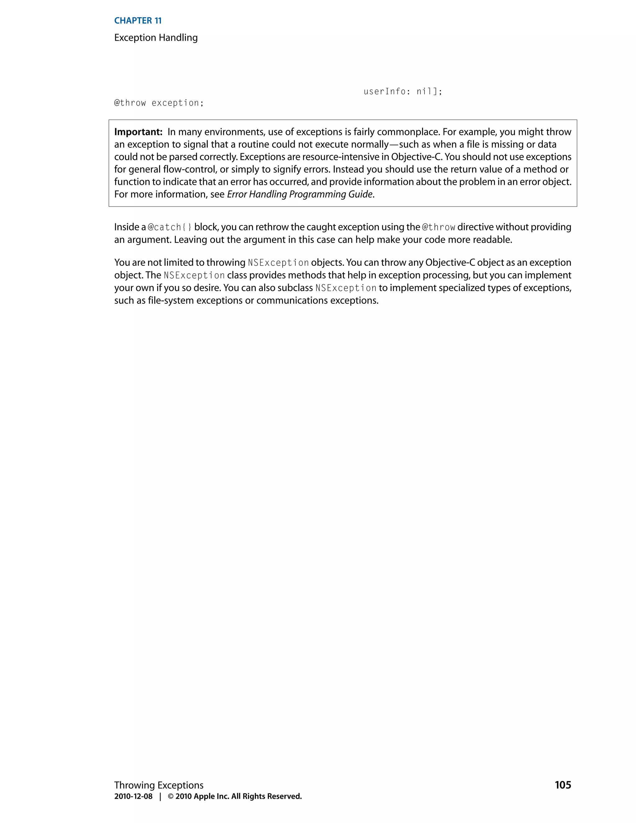 CHAPTER 11
Exception Handling




                                                           userInfo: nil];
@throw exception;


Important: In many environments, use of exceptions is fairly commonplace. For example, you might throw
an exception to signal that a routine could not execute normally—such as when a file is missing or data
could not be parsed correctly. Exceptions are resource-intensive in Objective-C. You should not use exceptions
for general flow-control, or simply to signify errors. Instead you should use the return value of a method or
function to indicate that an error has occurred, and provide information about the problem in an error object.
For more information, see Error Handling Programming Guide.


Inside a @catch{} block, you can rethrow the caught exception using the @throw directive without providing
an argument. Leaving out the argument in this case can help make your code more readable.

You are not limited to throwing NSException objects. You can throw any Objective-C object as an exception
object. The NSException class provides methods that help in exception processing, but you can implement
your own if you so desire. You can also subclass NSException to implement specialized types of exceptions,
such as file-system exceptions or communications exceptions.




Throwing Exceptions                                                                                      105
2010-12-08 | © 2010 Apple Inc. All Rights Reserved.
 