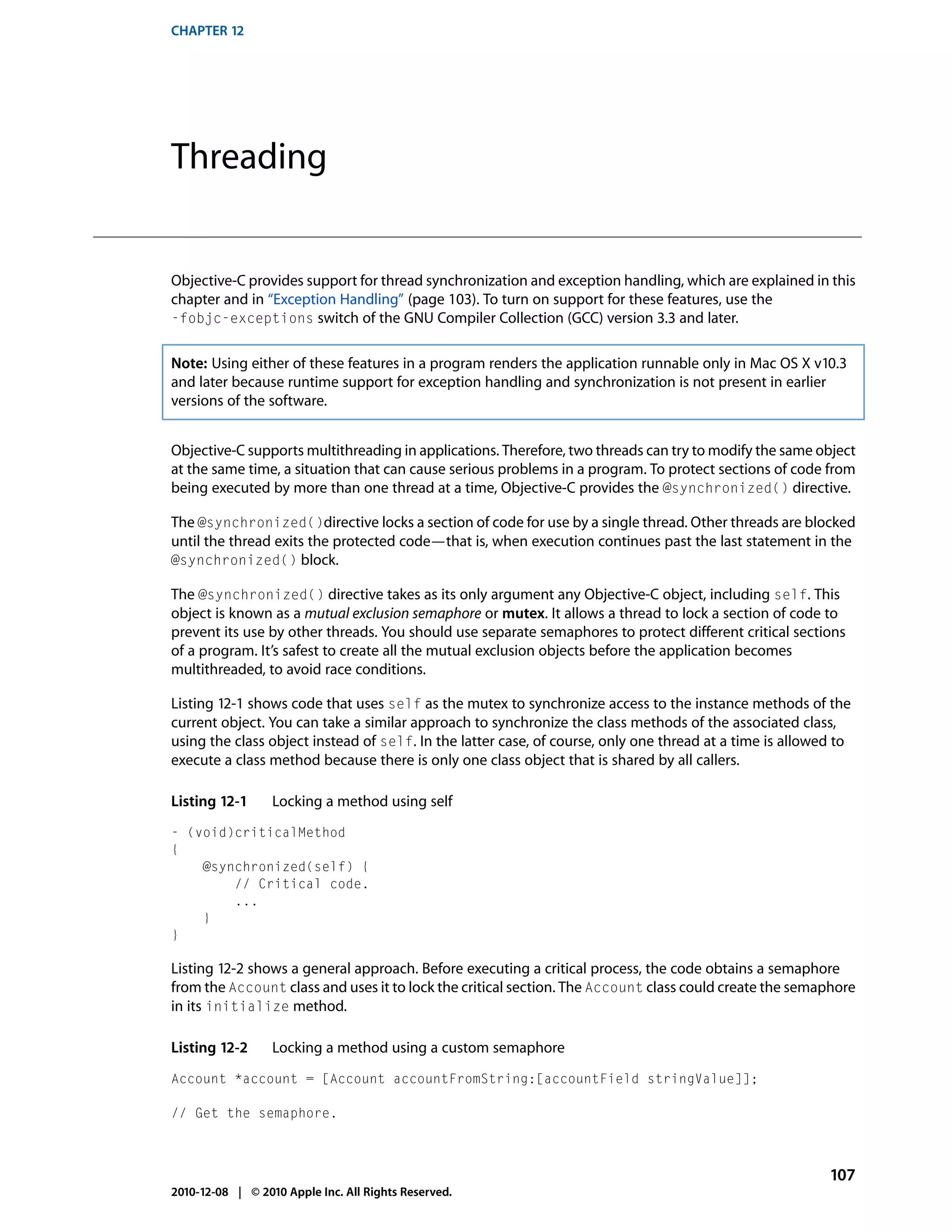 CHAPTER 12




Threading


Objective-C provides support for thread synchronization and exception handling, which are explained in this
chapter and in “Exception Handling” (page 103). To turn on support for these features, use the
-fobjc-exceptions switch of the GNU Compiler Collection (GCC) version 3.3 and later.


Note: Using either of these features in a program renders the application runnable only in Mac OS X v10.3
and later because runtime support for exception handling and synchronization is not present in earlier
versions of the software.


Objective-C supports multithreading in applications. Therefore, two threads can try to modify the same object
at the same time, a situation that can cause serious problems in a program. To protect sections of code from
being executed by more than one thread at a time, Objective-C provides the @synchronized() directive.

The @synchronized()directive locks a section of code for use by a single thread. Other threads are blocked
until the thread exits the protected code—that is, when execution continues past the last statement in the
@synchronized() block.

The @synchronized() directive takes as its only argument any Objective-C object, including self. This
object is known as a mutual exclusion semaphore or mutex. It allows a thread to lock a section of code to
prevent its use by other threads. You should use separate semaphores to protect different critical sections
of a program. It’s safest to create all the mutual exclusion objects before the application becomes
multithreaded, to avoid race conditions.

Listing 12-1 shows code that uses self as the mutex to synchronize access to the instance methods of the
current object. You can take a similar approach to synchronize the class methods of the associated class,
using the class object instead of self. In the latter case, of course, only one thread at a time is allowed to
execute a class method because there is only one class object that is shared by all callers.

Listing 12-1      Locking a method using self
- (void)criticalMethod
{
    @synchronized(self) {
        // Critical code.
        ...
    }
}

Listing 12-2 shows a general approach. Before executing a critical process, the code obtains a semaphore
from the Account class and uses it to lock the critical section. The Account class could create the semaphore
in its initialize method.

Listing 12-2      Locking a method using a custom semaphore
Account *account = [Account accountFromString:[accountField stringValue]];

// Get the semaphore.



                                                                                                          107
2010-12-08 | © 2010 Apple Inc. All Rights Reserved.
 