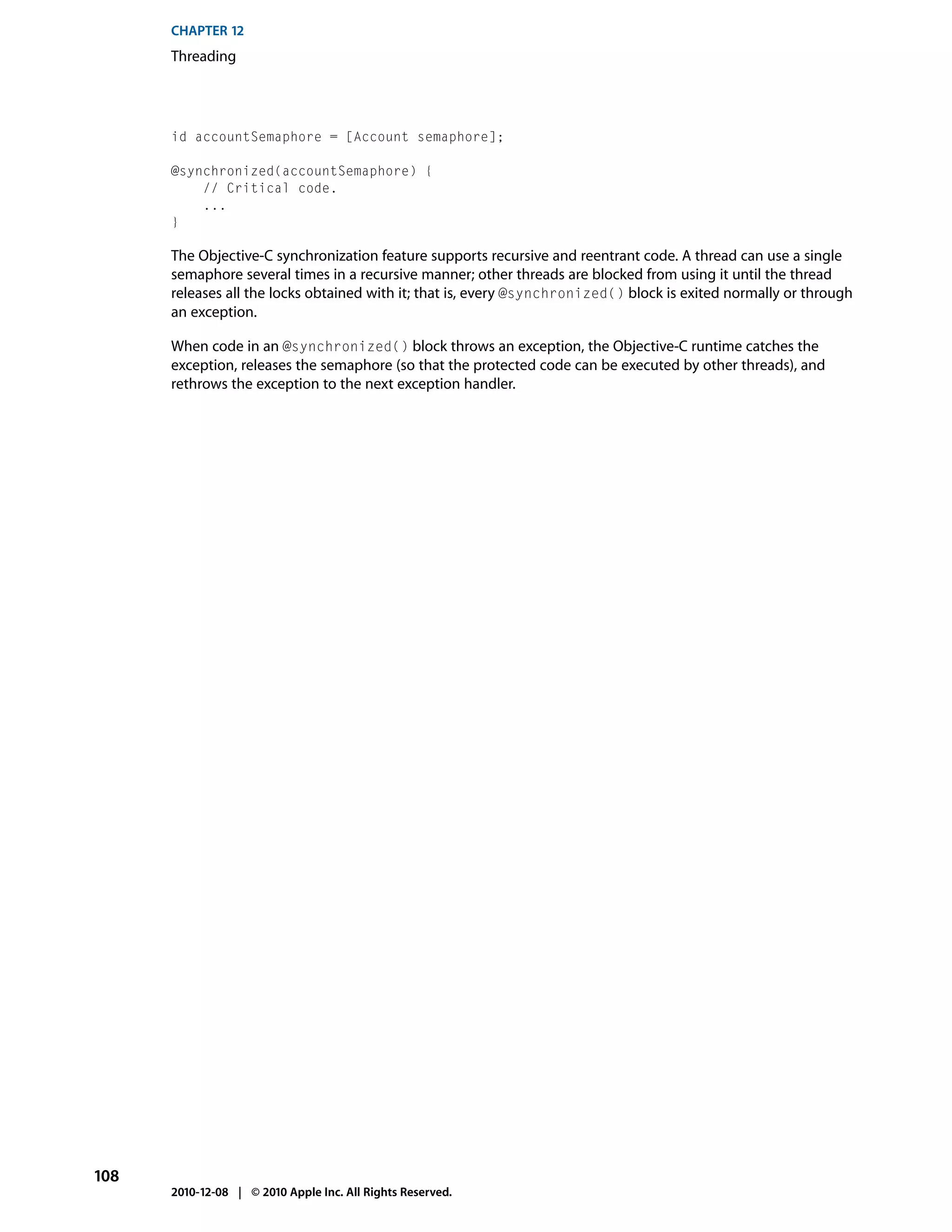 CHAPTER 12
      Threading




      id accountSemaphore = [Account semaphore];

      @synchronized(accountSemaphore) {
          // Critical code.
          ...
      }

      The Objective-C synchronization feature supports recursive and reentrant code. A thread can use a single
      semaphore several times in a recursive manner; other threads are blocked from using it until the thread
      releases all the locks obtained with it; that is, every @synchronized() block is exited normally or through
      an exception.

      When code in an @synchronized() block throws an exception, the Objective-C runtime catches the
      exception, releases the semaphore (so that the protected code can be executed by other threads), and
      rethrows the exception to the next exception handler.




108
      2010-12-08 | © 2010 Apple Inc. All Rights Reserved.
 