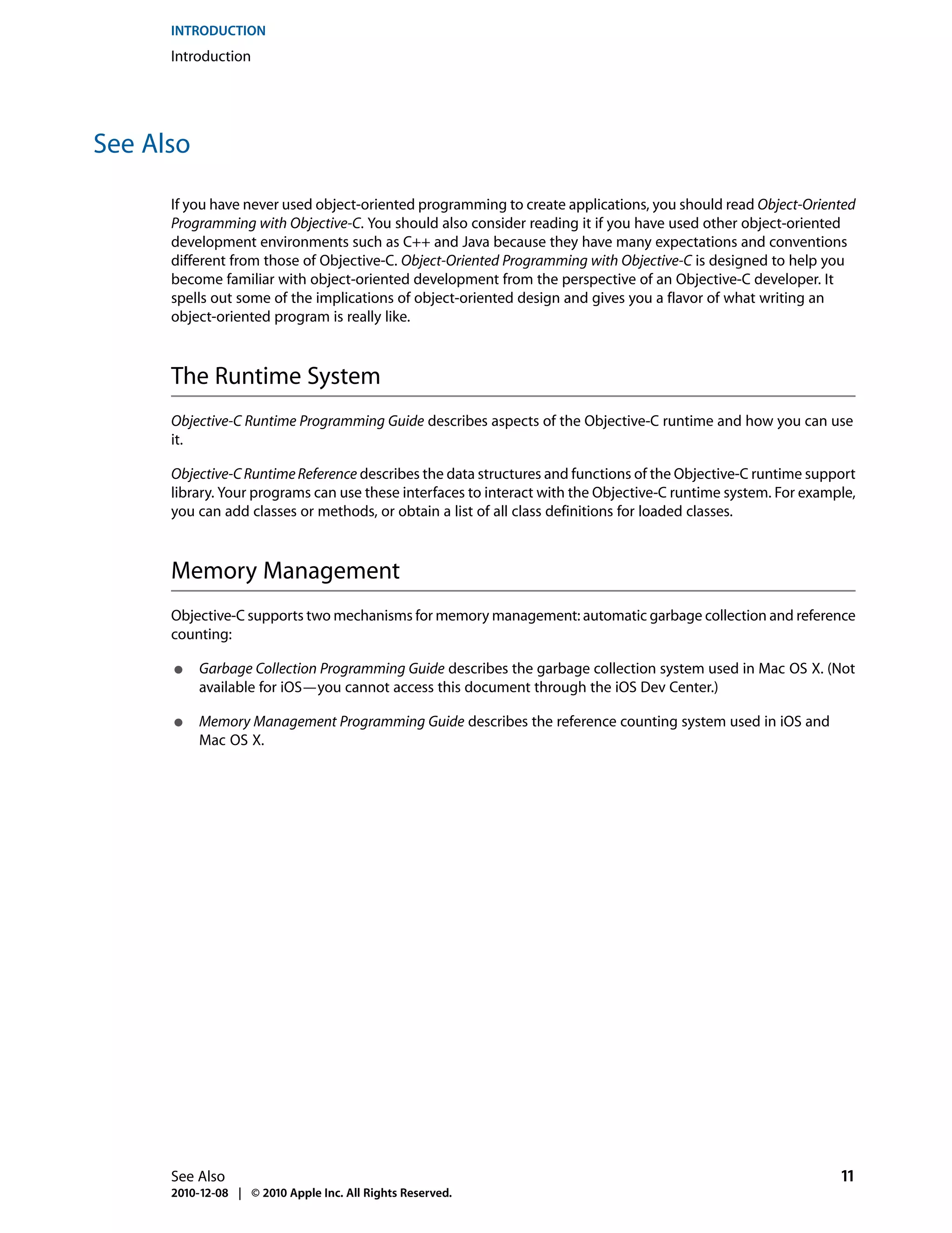 INTRODUCTION
      Introduction




See Also

      If you have never used object-oriented programming to create applications, you should read Object-Oriented
      Programming with Objective-C. You should also consider reading it if you have used other object-oriented
      development environments such as C++ and Java because they have many expectations and conventions
      different from those of Objective-C. Object-Oriented Programming with Objective-C is designed to help you
      become familiar with object-oriented development from the perspective of an Objective-C developer. It
      spells out some of the implications of object-oriented design and gives you a flavor of what writing an
      object-oriented program is really like.



      The Runtime System
      Objective-C Runtime Programming Guide describes aspects of the Objective-C runtime and how you can use
      it.

      Objective-C Runtime Reference describes the data structures and functions of the Objective-C runtime support
      library. Your programs can use these interfaces to interact with the Objective-C runtime system. For example,
      you can add classes or methods, or obtain a list of all class definitions for loaded classes.



      Memory Management
      Objective-C supports two mechanisms for memory management: automatic garbage collection and reference
      counting:

      ●    Garbage Collection Programming Guide describes the garbage collection system used in Mac OS X. (Not
           available for iOS—you cannot access this document through the iOS Dev Center.)

      ●    Memory Management Programming Guide describes the reference counting system used in iOS and
           Mac OS X.




      See Also                                                                                                  11
      2010-12-08 | © 2010 Apple Inc. All Rights Reserved.
 