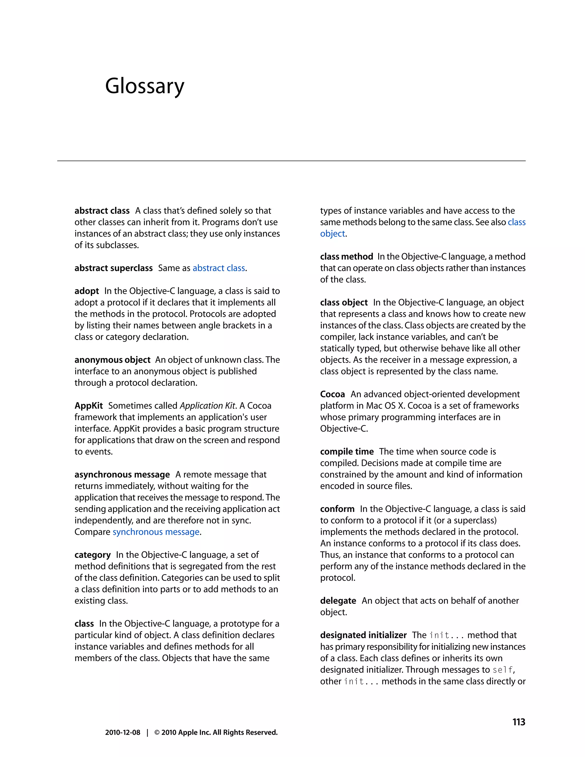 Glossary




abstract class A class that’s defined solely so that          types of instance variables and have access to the
other classes can inherit from it. Programs don’t use         same methods belong to the same class. See also class
instances of an abstract class; they use only instances       object.
of its subclasses.
                                                              class method In the Objective-C language, a method
abstract superclass Same as abstract class.                   that can operate on class objects rather than instances
                                                              of the class.
adopt In the Objective-C language, a class is said to
adopt a protocol if it declares that it implements all        class object In the Objective-C language, an object
the methods in the protocol. Protocols are adopted            that represents a class and knows how to create new
by listing their names between angle brackets in a            instances of the class. Class objects are created by the
class or category declaration.                                compiler, lack instance variables, and can’t be
                                                              statically typed, but otherwise behave like all other
anonymous object An object of unknown class. The              objects. As the receiver in a message expression, a
interface to an anonymous object is published                 class object is represented by the class name.
through a protocol declaration.
                                                              Cocoa An advanced object-oriented development
AppKit Sometimes called Application Kit. A Cocoa              platform in Mac OS X. Cocoa is a set of frameworks
framework that implements an application's user               whose primary programming interfaces are in
interface. AppKit provides a basic program structure          Objective-C.
for applications that draw on the screen and respond
to events.                                                    compile time The time when source code is
                                                              compiled. Decisions made at compile time are
asynchronous message A remote message that                    constrained by the amount and kind of information
returns immediately, without waiting for the                  encoded in source files.
application that receives the message to respond. The
sending application and the receiving application act         conform In the Objective-C language, a class is said
independently, and are therefore not in sync.                 to conform to a protocol if it (or a superclass)
Compare synchronous message.                                  implements the methods declared in the protocol.
                                                              An instance conforms to a protocol if its class does.
category In the Objective-C language, a set of                Thus, an instance that conforms to a protocol can
method definitions that is segregated from the rest           perform any of the instance methods declared in the
of the class definition. Categories can be used to split      protocol.
a class definition into parts or to add methods to an
existing class.                                               delegate An object that acts on behalf of another
                                                              object.
class In the Objective-C language, a prototype for a
particular kind of object. A class definition declares        designated initializer The init... method that
instance variables and defines methods for all                has primary responsibility for initializing new instances
members of the class. Objects that have the same              of a class. Each class defines or inherits its own
                                                              designated initializer. Through messages to self,
                                                              other init... methods in the same class directly or



                                                                                                                   113
        2010-12-08 | © 2010 Apple Inc. All Rights Reserved.
 
