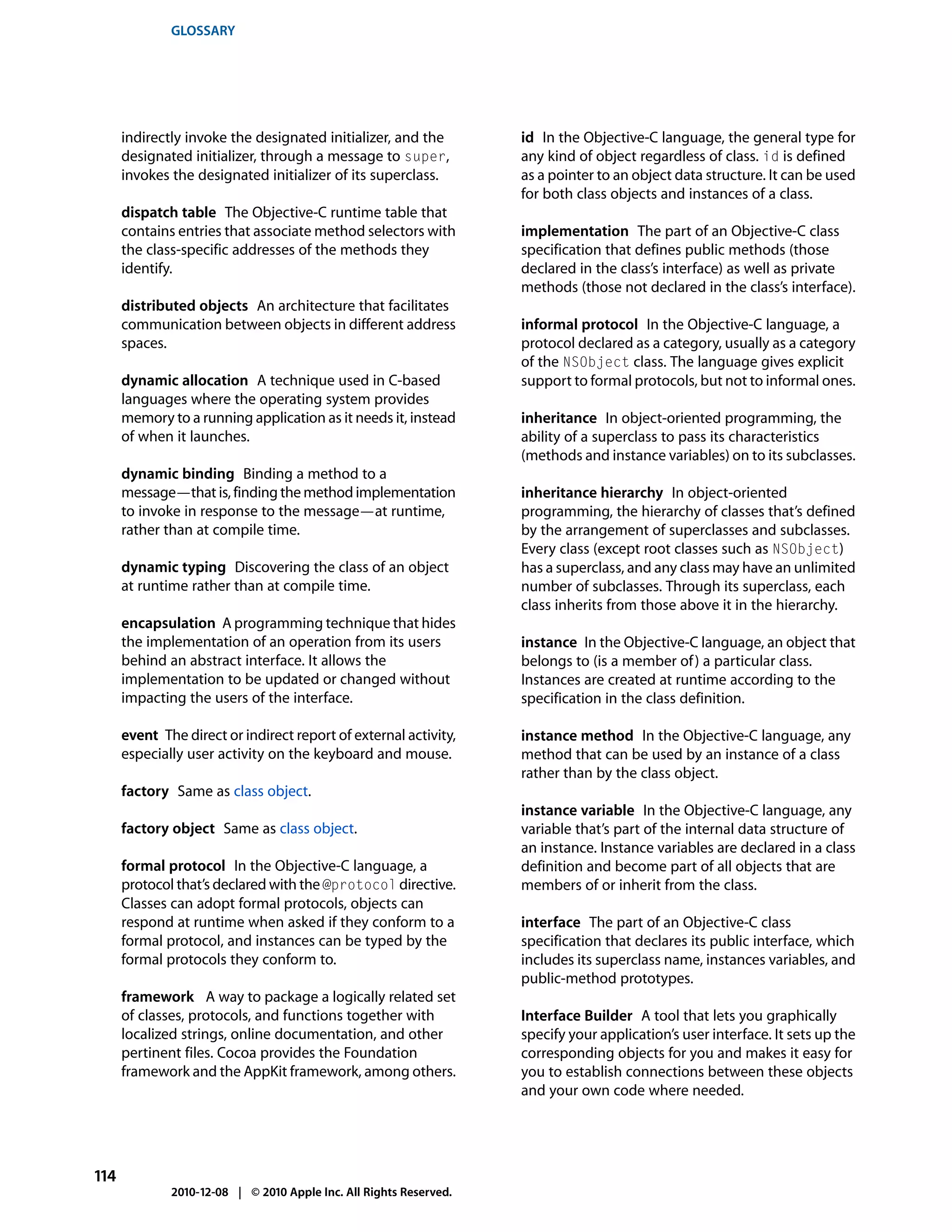 GLOSSARY




      indirectly invoke the designated initializer, and the         id In the Objective-C language, the general type for
      designated initializer, through a message to super,           any kind of object regardless of class. id is defined
      invokes the designated initializer of its superclass.         as a pointer to an object data structure. It can be used
                                                                    for both class objects and instances of a class.
      dispatch table The Objective-C runtime table that
      contains entries that associate method selectors with         implementation The part of an Objective-C class
      the class-specific addresses of the methods they              specification that defines public methods (those
      identify.                                                     declared in the class’s interface) as well as private
                                                                    methods (those not declared in the class’s interface).
      distributed objects An architecture that facilitates
      communication between objects in different address            informal protocol In the Objective-C language, a
      spaces.                                                       protocol declared as a category, usually as a category
                                                                    of the NSObject class. The language gives explicit
      dynamic allocation A technique used in C-based                support to formal protocols, but not to informal ones.
      languages where the operating system provides
      memory to a running application as it needs it, instead       inheritance In object-oriented programming, the
      of when it launches.                                          ability of a superclass to pass its characteristics
                                                                    (methods and instance variables) on to its subclasses.
      dynamic binding Binding a method to a
      message—that is, finding the method implementation            inheritance hierarchy In object-oriented
      to invoke in response to the message—at runtime,              programming, the hierarchy of classes that’s defined
      rather than at compile time.                                  by the arrangement of superclasses and subclasses.
                                                                    Every class (except root classes such as NSObject)
      dynamic typing Discovering the class of an object             has a superclass, and any class may have an unlimited
      at runtime rather than at compile time.                       number of subclasses. Through its superclass, each
                                                                    class inherits from those above it in the hierarchy.
      encapsulation A programming technique that hides
      the implementation of an operation from its users             instance In the Objective-C language, an object that
      behind an abstract interface. It allows the                   belongs to (is a member of ) a particular class.
      implementation to be updated or changed without               Instances are created at runtime according to the
      impacting the users of the interface.                         specification in the class definition.

      event The direct or indirect report of external activity,     instance method In the Objective-C language, any
      especially user activity on the keyboard and mouse.           method that can be used by an instance of a class
                                                                    rather than by the class object.
      factory Same as class object.
                                                                    instance variable In the Objective-C language, any
      factory object Same as class object.                          variable that’s part of the internal data structure of
                                                                    an instance. Instance variables are declared in a class
      formal protocol In the Objective-C language, a                definition and become part of all objects that are
      protocol that’s declared with the @protocol directive.        members of or inherit from the class.
      Classes can adopt formal protocols, objects can
      respond at runtime when asked if they conform to a            interface The part of an Objective-C class
      formal protocol, and instances can be typed by the            specification that declares its public interface, which
      formal protocols they conform to.                             includes its superclass name, instances variables, and
                                                                    public-method prototypes.
      framework A way to package a logically related set
      of classes, protocols, and functions together with            Interface Builder A tool that lets you graphically
      localized strings, online documentation, and other            specify your application’s user interface. It sets up the
      pertinent files. Cocoa provides the Foundation                corresponding objects for you and makes it easy for
      framework and the AppKit framework, among others.             you to establish connections between these objects
                                                                    and your own code where needed.




114
              2010-12-08 | © 2010 Apple Inc. All Rights Reserved.
 