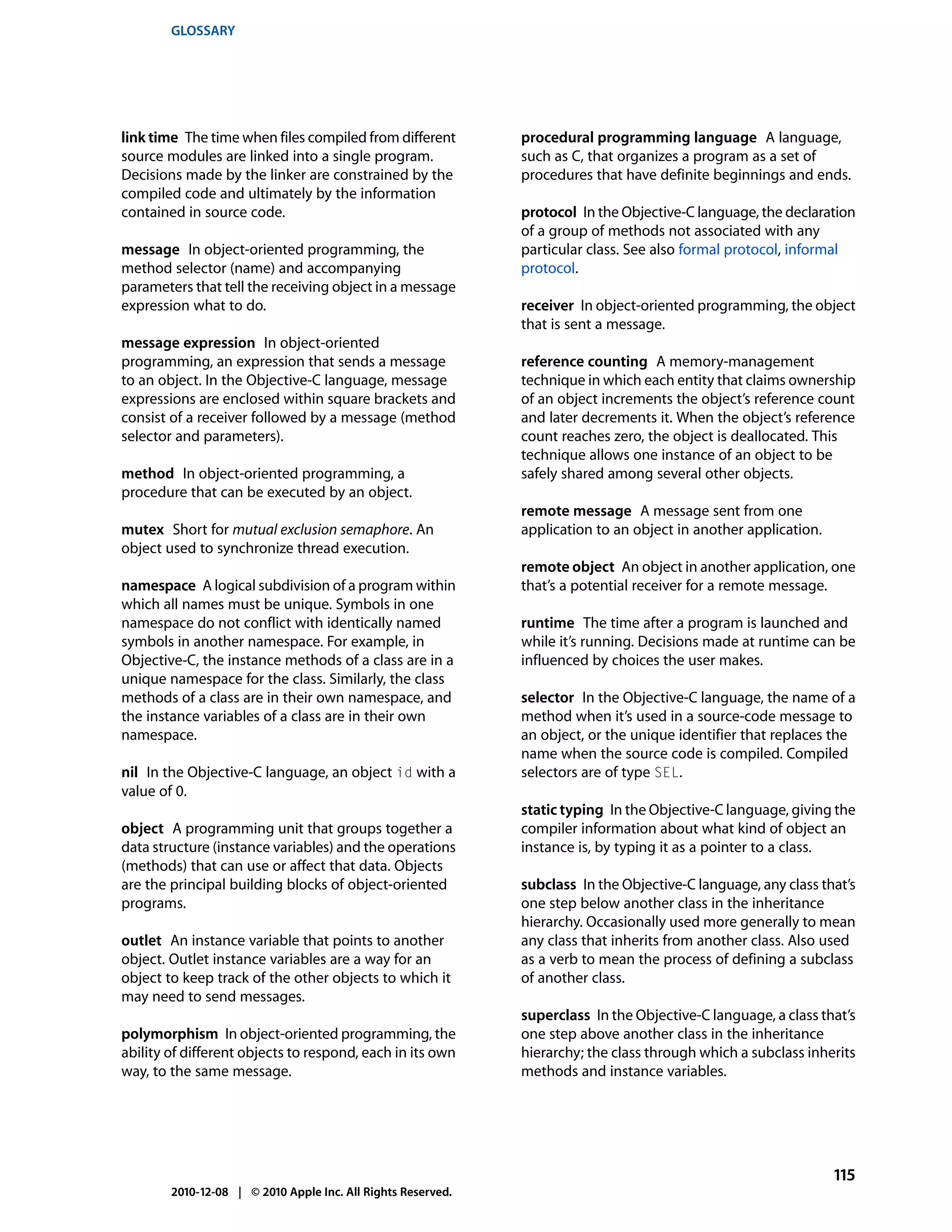 GLOSSARY




link time The time when files compiled from different         procedural programming language A language,
source modules are linked into a single program.              such as C, that organizes a program as a set of
Decisions made by the linker are constrained by the           procedures that have definite beginnings and ends.
compiled code and ultimately by the information
contained in source code.                                     protocol In the Objective-C language, the declaration
                                                              of a group of methods not associated with any
message In object-oriented programming, the                   particular class. See also formal protocol, informal
method selector (name) and accompanying                       protocol.
parameters that tell the receiving object in a message
expression what to do.                                        receiver In object-oriented programming, the object
                                                              that is sent a message.
message expression In object-oriented
programming, an expression that sends a message               reference counting A memory-management
to an object. In the Objective-C language, message            technique in which each entity that claims ownership
expressions are enclosed within square brackets and           of an object increments the object’s reference count
consist of a receiver followed by a message (method           and later decrements it. When the object’s reference
selector and parameters).                                     count reaches zero, the object is deallocated. This
                                                              technique allows one instance of an object to be
method In object-oriented programming, a                      safely shared among several other objects.
procedure that can be executed by an object.
                                                              remote message A message sent from one
mutex Short for mutual exclusion semaphore. An                application to an object in another application.
object used to synchronize thread execution.
                                                              remote object An object in another application, one
namespace A logical subdivision of a program within           that’s a potential receiver for a remote message.
which all names must be unique. Symbols in one
namespace do not conflict with identically named              runtime The time after a program is launched and
symbols in another namespace. For example, in                 while it’s running. Decisions made at runtime can be
Objective-C, the instance methods of a class are in a         influenced by choices the user makes.
unique namespace for the class. Similarly, the class
methods of a class are in their own namespace, and            selector In the Objective-C language, the name of a
the instance variables of a class are in their own            method when it’s used in a source-code message to
namespace.                                                    an object, or the unique identifier that replaces the
                                                              name when the source code is compiled. Compiled
nil In the Objective-C language, an object id with a          selectors are of type SEL.
value of 0.
                                                              static typing In the Objective-C language, giving the
object A programming unit that groups together a              compiler information about what kind of object an
data structure (instance variables) and the operations        instance is, by typing it as a pointer to a class.
(methods) that can use or affect that data. Objects
are the principal building blocks of object-oriented          subclass In the Objective-C language, any class that’s
programs.                                                     one step below another class in the inheritance
                                                              hierarchy. Occasionally used more generally to mean
outlet An instance variable that points to another            any class that inherits from another class. Also used
object. Outlet instance variables are a way for an            as a verb to mean the process of defining a subclass
object to keep track of the other objects to which it         of another class.
may need to send messages.
                                                              superclass In the Objective-C language, a class that’s
polymorphism In object-oriented programming, the              one step above another class in the inheritance
ability of different objects to respond, each in its own      hierarchy; the class through which a subclass inherits
way, to the same message.                                     methods and instance variables.




                                                                                                                 115
        2010-12-08 | © 2010 Apple Inc. All Rights Reserved.
 