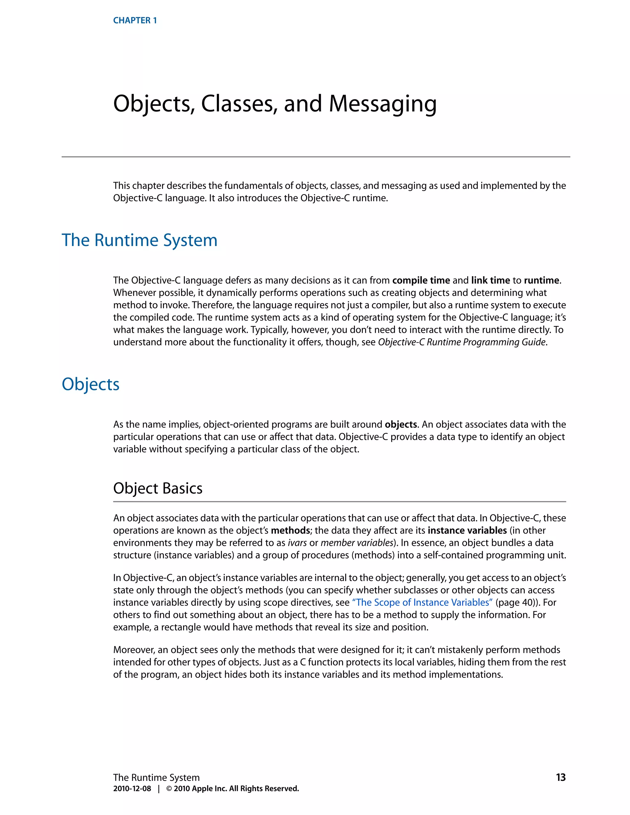 CHAPTER 1




      Objects, Classes, and Messaging


      This chapter describes the fundamentals of objects, classes, and messaging as used and implemented by the
      Objective-C language. It also introduces the Objective-C runtime.



The Runtime System

      The Objective-C language defers as many decisions as it can from compile time and link time to runtime.
      Whenever possible, it dynamically performs operations such as creating objects and determining what
      method to invoke. Therefore, the language requires not just a compiler, but also a runtime system to execute
      the compiled code. The runtime system acts as a kind of operating system for the Objective-C language; it’s
      what makes the language work. Typically, however, you don’t need to interact with the runtime directly. To
      understand more about the functionality it offers, though, see Objective-C Runtime Programming Guide.



Objects

      As the name implies, object-oriented programs are built around objects. An object associates data with the
      particular operations that can use or affect that data. Objective-C provides a data type to identify an object
      variable without specifying a particular class of the object.



      Object Basics
      An object associates data with the particular operations that can use or affect that data. In Objective-C, these
      operations are known as the object’s methods; the data they affect are its instance variables (in other
      environments they may be referred to as ivars or member variables). In essence, an object bundles a data
      structure (instance variables) and a group of procedures (methods) into a self-contained programming unit.

      In Objective-C, an object’s instance variables are internal to the object; generally, you get access to an object’s
      state only through the object’s methods (you can specify whether subclasses or other objects can access
      instance variables directly by using scope directives, see “The Scope of Instance Variables” (page 40)). For
      others to find out something about an object, there has to be a method to supply the information. For
      example, a rectangle would have methods that reveal its size and position.

      Moreover, an object sees only the methods that were designed for it; it can’t mistakenly perform methods
      intended for other types of objects. Just as a C function protects its local variables, hiding them from the rest
      of the program, an object hides both its instance variables and its method implementations.




      The Runtime System                                                                                              13
      2010-12-08 | © 2010 Apple Inc. All Rights Reserved.
 