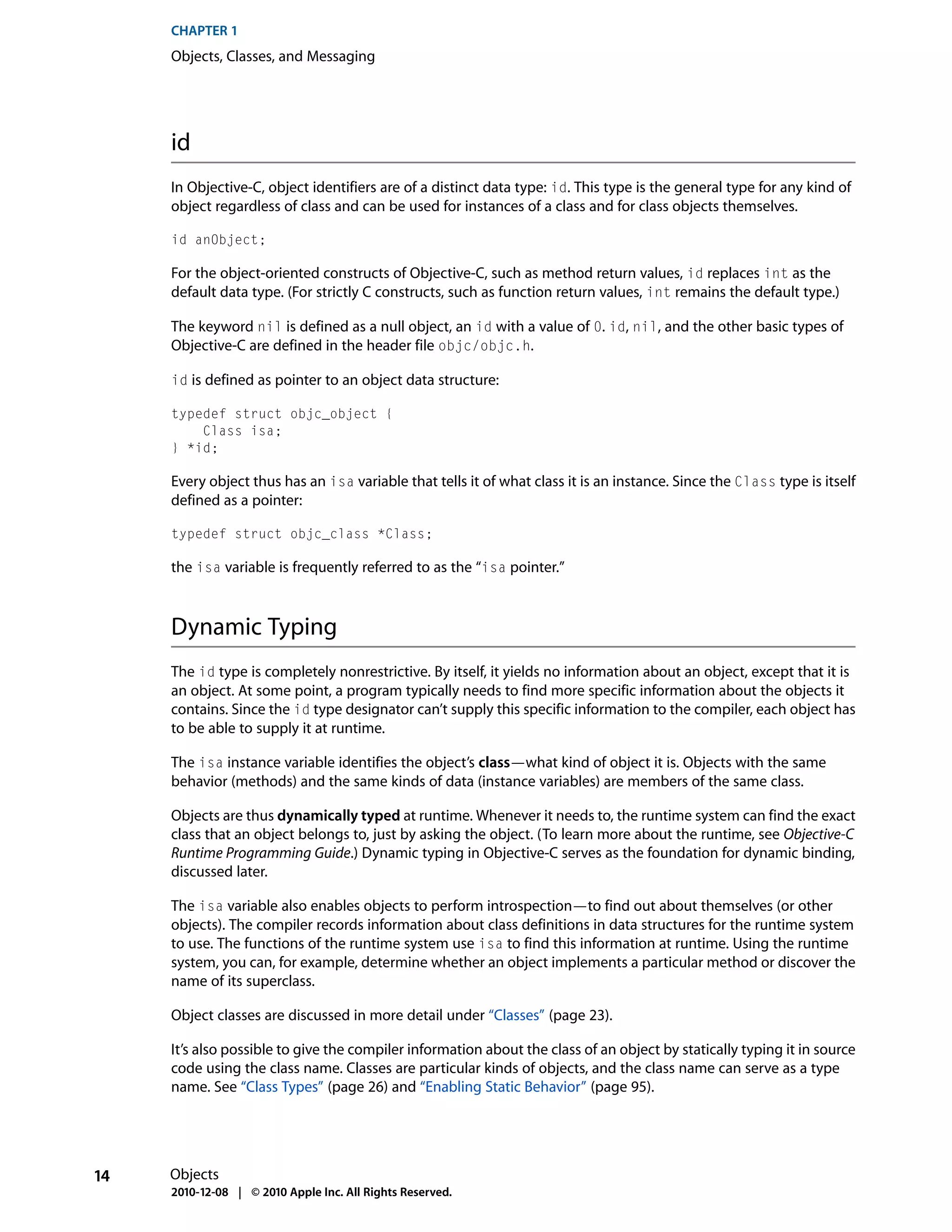 CHAPTER 1
     Objects, Classes, and Messaging




     id
     In Objective-C, object identifiers are of a distinct data type: id. This type is the general type for any kind of
     object regardless of class and can be used for instances of a class and for class objects themselves.

     id anObject;

     For the object-oriented constructs of Objective-C, such as method return values, id replaces int as the
     default data type. (For strictly C constructs, such as function return values, int remains the default type.)

     The keyword nil is defined as a null object, an id with a value of 0. id, nil, and the other basic types of
     Objective-C are defined in the header file objc/objc.h.

     id is defined as pointer to an object data structure:

     typedef struct objc_object {
         Class isa;
     } *id;

     Every object thus has an isa variable that tells it of what class it is an instance. Since the Class type is itself
     defined as a pointer:

     typedef struct objc_class *Class;

     the isa variable is frequently referred to as the “isa pointer.”



     Dynamic Typing
     The id type is completely nonrestrictive. By itself, it yields no information about an object, except that it is
     an object. At some point, a program typically needs to find more specific information about the objects it
     contains. Since the id type designator can’t supply this specific information to the compiler, each object has
     to be able to supply it at runtime.

     The isa instance variable identifies the object’s class—what kind of object it is. Objects with the same
     behavior (methods) and the same kinds of data (instance variables) are members of the same class.

     Objects are thus dynamically typed at runtime. Whenever it needs to, the runtime system can find the exact
     class that an object belongs to, just by asking the object. (To learn more about the runtime, see Objective-C
     Runtime Programming Guide.) Dynamic typing in Objective-C serves as the foundation for dynamic binding,
     discussed later.

     The isa variable also enables objects to perform introspection—to find out about themselves (or other
     objects). The compiler records information about class definitions in data structures for the runtime system
     to use. The functions of the runtime system use isa to find this information at runtime. Using the runtime
     system, you can, for example, determine whether an object implements a particular method or discover the
     name of its superclass.

     Object classes are discussed in more detail under “Classes” (page 23).

     It’s also possible to give the compiler information about the class of an object by statically typing it in source
     code using the class name. Classes are particular kinds of objects, and the class name can serve as a type
     name. See “Class Types” (page 26) and “Enabling Static Behavior” (page 95).




14   Objects
     2010-12-08 | © 2010 Apple Inc. All Rights Reserved.
 