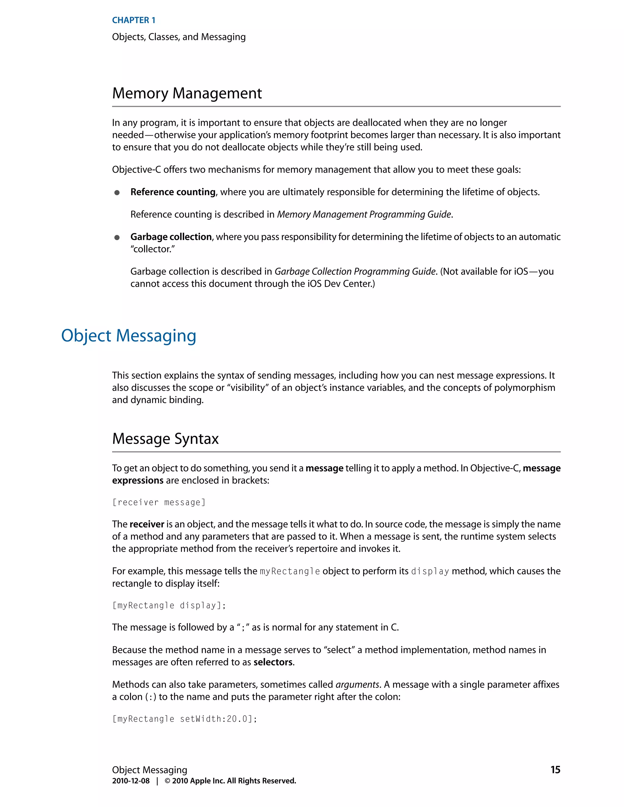 CHAPTER 1
      Objects, Classes, and Messaging




      Memory Management
      In any program, it is important to ensure that objects are deallocated when they are no longer
      needed—otherwise your application’s memory footprint becomes larger than necessary. It is also important
      to ensure that you do not deallocate objects while they’re still being used.

      Objective-C offers two mechanisms for memory management that allow you to meet these goals:

      ●    Reference counting, where you are ultimately responsible for determining the lifetime of objects.

           Reference counting is described in Memory Management Programming Guide.

      ●    Garbage collection, where you pass responsibility for determining the lifetime of objects to an automatic
           “collector.”

           Garbage collection is described in Garbage Collection Programming Guide. (Not available for iOS—you
           cannot access this document through the iOS Dev Center.)




Object Messaging

      This section explains the syntax of sending messages, including how you can nest message expressions. It
      also discusses the scope or “visibility” of an object’s instance variables, and the concepts of polymorphism
      and dynamic binding.



      Message Syntax
      To get an object to do something, you send it a message telling it to apply a method. In Objective-C, message
      expressions are enclosed in brackets:

      [receiver message]

      The receiver is an object, and the message tells it what to do. In source code, the message is simply the name
      of a method and any parameters that are passed to it. When a message is sent, the runtime system selects
      the appropriate method from the receiver’s repertoire and invokes it.

      For example, this message tells the myRectangle object to perform its display method, which causes the
      rectangle to display itself:

      [myRectangle display];

      The message is followed by a “;” as is normal for any statement in C.

      Because the method name in a message serves to “select” a method implementation, method names in
      messages are often referred to as selectors.

      Methods can also take parameters, sometimes called arguments. A message with a single parameter affixes
      a colon (:) to the name and puts the parameter right after the colon:

      [myRectangle setWidth:20.0];




      Object Messaging                                                                                           15
      2010-12-08 | © 2010 Apple Inc. All Rights Reserved.
 