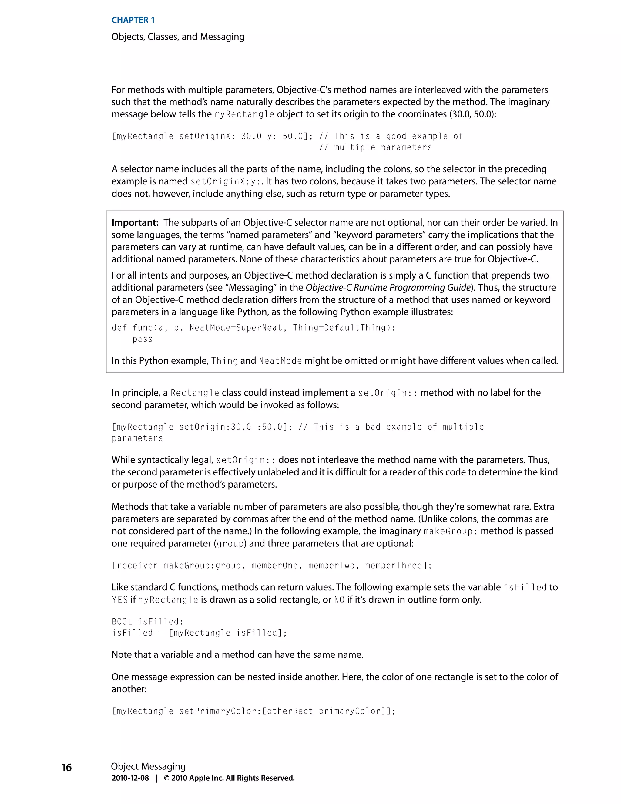 CHAPTER 1
     Objects, Classes, and Messaging




     For methods with multiple parameters, Objective-C's method names are interleaved with the parameters
     such that the method’s name naturally describes the parameters expected by the method. The imaginary
     message below tells the myRectangle object to set its origin to the coordinates (30.0, 50.0):

     [myRectangle setOriginX: 30.0 y: 50.0]; // This is a good example of
                                             // multiple parameters

     A selector name includes all the parts of the name, including the colons, so the selector in the preceding
     example is named setOriginX:y:. It has two colons, because it takes two parameters. The selector name
     does not, however, include anything else, such as return type or parameter types.

     Important: The subparts of an Objective-C selector name are not optional, nor can their order be varied. In
     some languages, the terms “named parameters” and “keyword parameters” carry the implications that the
     parameters can vary at runtime, can have default values, can be in a different order, and can possibly have
     additional named parameters. None of these characteristics about parameters are true for Objective-C.
     For all intents and purposes, an Objective-C method declaration is simply a C function that prepends two
     additional parameters (see “Messaging” in the Objective-C Runtime Programming Guide). Thus, the structure
     of an Objective-C method declaration differs from the structure of a method that uses named or keyword
     parameters in a language like Python, as the following Python example illustrates:
     def func(a, b, NeatMode=SuperNeat, Thing=DefaultThing):
         pass

     In this Python example, Thing and NeatMode might be omitted or might have different values when called.


     In principle, a Rectangle class could instead implement a setOrigin:: method with no label for the
     second parameter, which would be invoked as follows:

     [myRectangle setOrigin:30.0 :50.0]; // This is a bad example of multiple
     parameters

     While syntactically legal, setOrigin:: does not interleave the method name with the parameters. Thus,
     the second parameter is effectively unlabeled and it is difficult for a reader of this code to determine the kind
     or purpose of the method’s parameters.

     Methods that take a variable number of parameters are also possible, though they’re somewhat rare. Extra
     parameters are separated by commas after the end of the method name. (Unlike colons, the commas are
     not considered part of the name.) In the following example, the imaginary makeGroup: method is passed
     one required parameter (group) and three parameters that are optional:

     [receiver makeGroup:group, memberOne, memberTwo, memberThree];

     Like standard C functions, methods can return values. The following example sets the variable isFilled to
     YES if myRectangle is drawn as a solid rectangle, or NO if it’s drawn in outline form only.

     BOOL isFilled;
     isFilled = [myRectangle isFilled];

     Note that a variable and a method can have the same name.

     One message expression can be nested inside another. Here, the color of one rectangle is set to the color of
     another:

     [myRectangle setPrimaryColor:[otherRect primaryColor]];




16   Object Messaging
     2010-12-08 | © 2010 Apple Inc. All Rights Reserved.
 