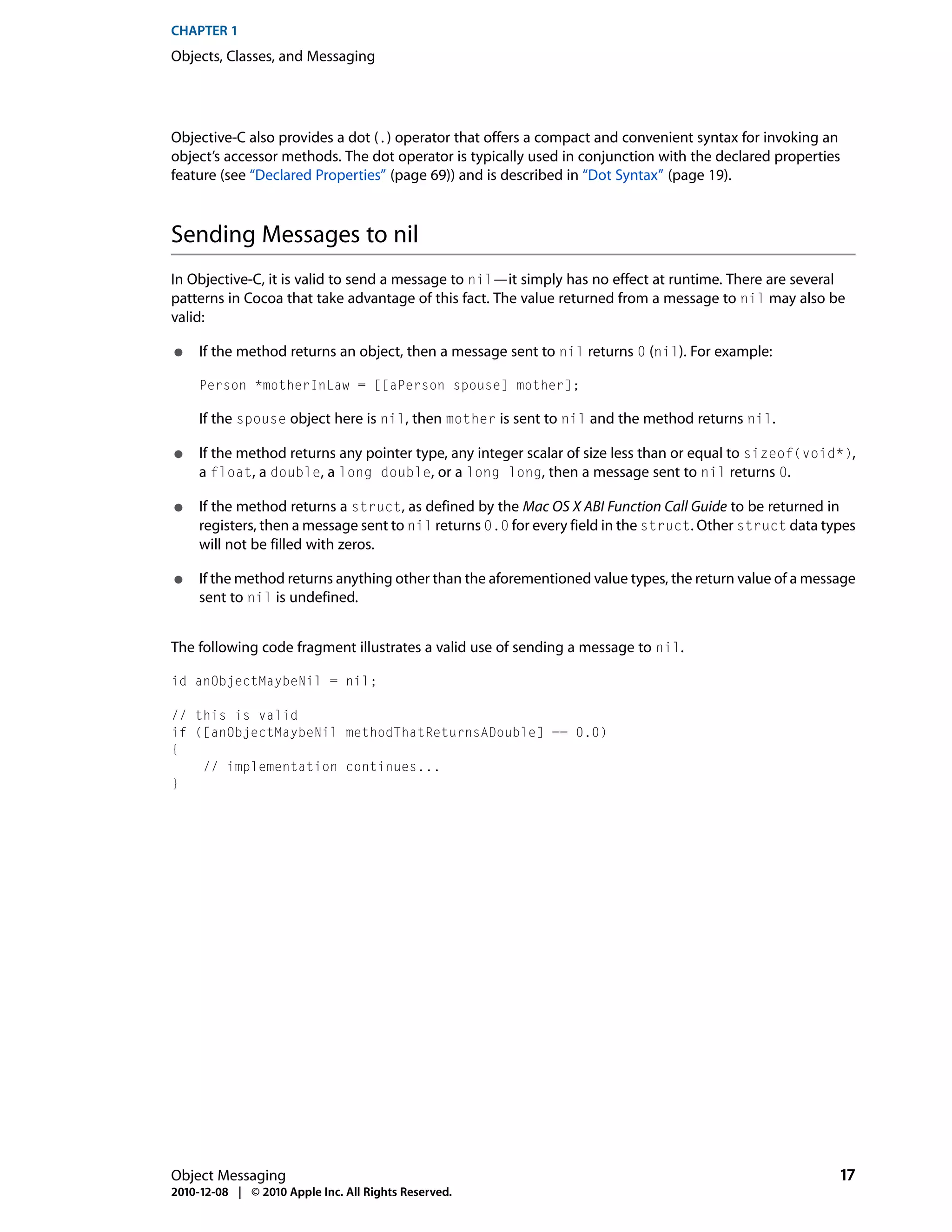 CHAPTER 1
Objects, Classes, and Messaging




Objective-C also provides a dot (.) operator that offers a compact and convenient syntax for invoking an
object’s accessor methods. The dot operator is typically used in conjunction with the declared properties
feature (see “Declared Properties” (page 69)) and is described in “Dot Syntax” (page 19).



Sending Messages to nil
In Objective-C, it is valid to send a message to nil—it simply has no effect at runtime. There are several
patterns in Cocoa that take advantage of this fact. The value returned from a message to nil may also be
valid:

●    If the method returns an object, then a message sent to nil returns 0 (nil). For example:

     Person *motherInLaw = [[aPerson spouse] mother];

     If the spouse object here is nil, then mother is sent to nil and the method returns nil.

●    If the method returns any pointer type, any integer scalar of size less than or equal to sizeof(void*),
     a float, a double, a long double, or a long long, then a message sent to nil returns 0.

●    If the method returns a struct, as defined by the Mac OS X ABI Function Call Guide to be returned in
     registers, then a message sent to nil returns 0.0 for every field in the struct. Other struct data types
     will not be filled with zeros.

●    If the method returns anything other than the aforementioned value types, the return value of a message
     sent to nil is undefined.


The following code fragment illustrates a valid use of sending a message to nil.

id anObjectMaybeNil = nil;

// this is valid
if ([anObjectMaybeNil methodThatReturnsADouble] == 0.0)
{
    // implementation continues...
}




Object Messaging                                                                                          17
2010-12-08 | © 2010 Apple Inc. All Rights Reserved.
 