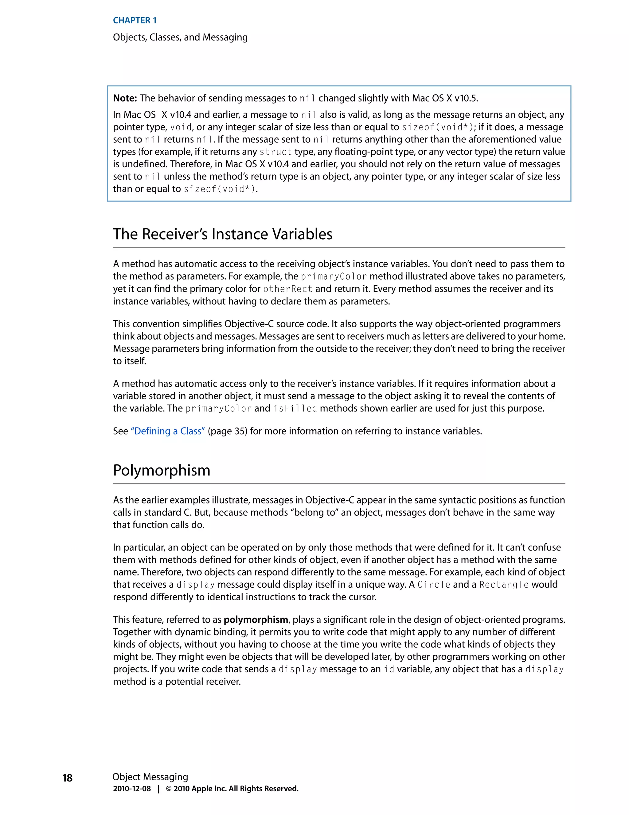 CHAPTER 1
     Objects, Classes, and Messaging




     Note: The behavior of sending messages to nil changed slightly with Mac OS X v10.5.
     In Mac OS X v10.4 and earlier, a message to nil also is valid, as long as the message returns an object, any
     pointer type, void, or any integer scalar of size less than or equal to sizeof(void*); if it does, a message
     sent to nil returns nil. If the message sent to nil returns anything other than the aforementioned value
     types (for example, if it returns any struct type, any floating-point type, or any vector type) the return value
     is undefined. Therefore, in Mac OS X v10.4 and earlier, you should not rely on the return value of messages
     sent to nil unless the method’s return type is an object, any pointer type, or any integer scalar of size less
     than or equal to sizeof(void*).



     The Receiver’s Instance Variables
     A method has automatic access to the receiving object’s instance variables. You don’t need to pass them to
     the method as parameters. For example, the primaryColor method illustrated above takes no parameters,
     yet it can find the primary color for otherRect and return it. Every method assumes the receiver and its
     instance variables, without having to declare them as parameters.

     This convention simplifies Objective-C source code. It also supports the way object-oriented programmers
     think about objects and messages. Messages are sent to receivers much as letters are delivered to your home.
     Message parameters bring information from the outside to the receiver; they don’t need to bring the receiver
     to itself.

     A method has automatic access only to the receiver’s instance variables. If it requires information about a
     variable stored in another object, it must send a message to the object asking it to reveal the contents of
     the variable. The primaryColor and isFilled methods shown earlier are used for just this purpose.

     See “Defining a Class” (page 35) for more information on referring to instance variables.



     Polymorphism
     As the earlier examples illustrate, messages in Objective-C appear in the same syntactic positions as function
     calls in standard C. But, because methods “belong to” an object, messages don’t behave in the same way
     that function calls do.

     In particular, an object can be operated on by only those methods that were defined for it. It can’t confuse
     them with methods defined for other kinds of object, even if another object has a method with the same
     name. Therefore, two objects can respond differently to the same message. For example, each kind of object
     that receives a display message could display itself in a unique way. A Circle and a Rectangle would
     respond differently to identical instructions to track the cursor.

     This feature, referred to as polymorphism, plays a significant role in the design of object-oriented programs.
     Together with dynamic binding, it permits you to write code that might apply to any number of different
     kinds of objects, without you having to choose at the time you write the code what kinds of objects they
     might be. They might even be objects that will be developed later, by other programmers working on other
     projects. If you write code that sends a display message to an id variable, any object that has a display
     method is a potential receiver.




18   Object Messaging
     2010-12-08 | © 2010 Apple Inc. All Rights Reserved.
 