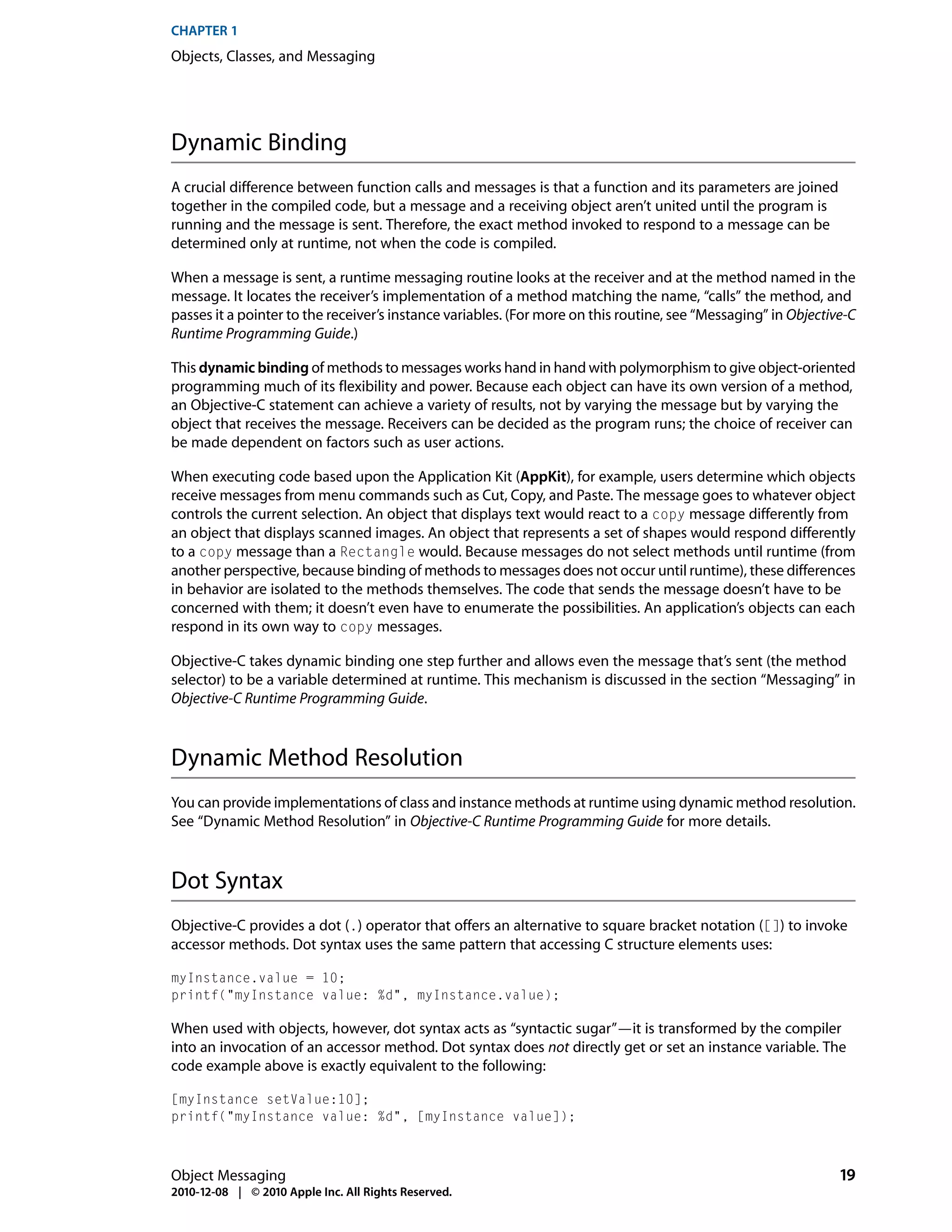 CHAPTER 1
Objects, Classes, and Messaging




Dynamic Binding
A crucial difference between function calls and messages is that a function and its parameters are joined
together in the compiled code, but a message and a receiving object aren’t united until the program is
running and the message is sent. Therefore, the exact method invoked to respond to a message can be
determined only at runtime, not when the code is compiled.

When a message is sent, a runtime messaging routine looks at the receiver and at the method named in the
message. It locates the receiver’s implementation of a method matching the name, “calls” the method, and
passes it a pointer to the receiver’s instance variables. (For more on this routine, see “Messaging” in Objective-C
Runtime Programming Guide.)

This dynamic binding of methods to messages works hand in hand with polymorphism to give object-oriented
programming much of its flexibility and power. Because each object can have its own version of a method,
an Objective-C statement can achieve a variety of results, not by varying the message but by varying the
object that receives the message. Receivers can be decided as the program runs; the choice of receiver can
be made dependent on factors such as user actions.

When executing code based upon the Application Kit (AppKit), for example, users determine which objects
receive messages from menu commands such as Cut, Copy, and Paste. The message goes to whatever object
controls the current selection. An object that displays text would react to a copy message differently from
an object that displays scanned images. An object that represents a set of shapes would respond differently
to a copy message than a Rectangle would. Because messages do not select methods until runtime (from
another perspective, because binding of methods to messages does not occur until runtime), these differences
in behavior are isolated to the methods themselves. The code that sends the message doesn’t have to be
concerned with them; it doesn’t even have to enumerate the possibilities. An application’s objects can each
respond in its own way to copy messages.

Objective-C takes dynamic binding one step further and allows even the message that’s sent (the method
selector) to be a variable determined at runtime. This mechanism is discussed in the section “Messaging” in
Objective-C Runtime Programming Guide.



Dynamic Method Resolution
You can provide implementations of class and instance methods at runtime using dynamic method resolution.
See “Dynamic Method Resolution” in Objective-C Runtime Programming Guide for more details.



Dot Syntax
Objective-C provides a dot (.) operator that offers an alternative to square bracket notation ([]) to invoke
accessor methods. Dot syntax uses the same pattern that accessing C structure elements uses:

myInstance.value = 10;
printf("myInstance value: %d", myInstance.value);

When used with objects, however, dot syntax acts as “syntactic sugar”—it is transformed by the compiler
into an invocation of an accessor method. Dot syntax does not directly get or set an instance variable. The
code example above is exactly equivalent to the following:

[myInstance setValue:10];
printf("myInstance value: %d", [myInstance value]);



Object Messaging                                                                                                19
2010-12-08 | © 2010 Apple Inc. All Rights Reserved.
 