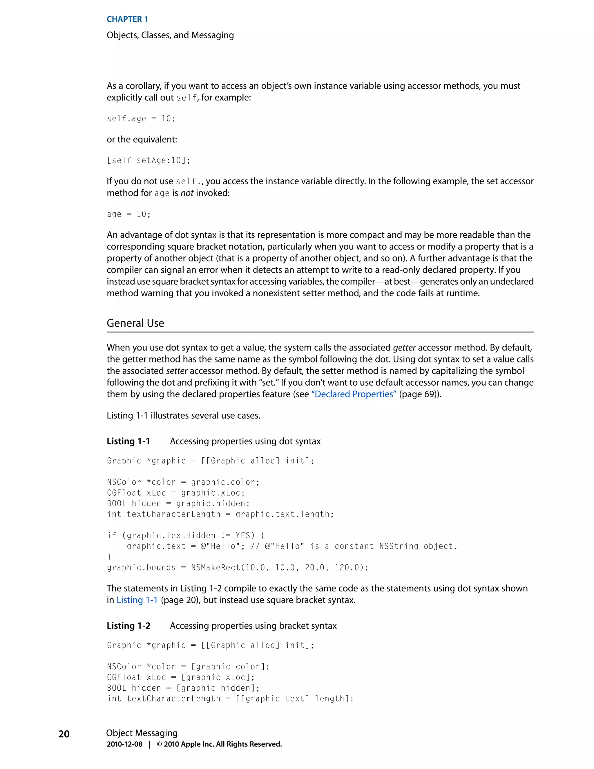 CHAPTER 1
     Objects, Classes, and Messaging




     As a corollary, if you want to access an object’s own instance variable using accessor methods, you must
     explicitly call out self, for example:

     self.age = 10;

     or the equivalent:

     [self setAge:10];

     If you do not use self., you access the instance variable directly. In the following example, the set accessor
     method for age is not invoked:

     age = 10;

     An advantage of dot syntax is that its representation is more compact and may be more readable than the
     corresponding square bracket notation, particularly when you want to access or modify a property that is a
     property of another object (that is a property of another object, and so on). A further advantage is that the
     compiler can signal an error when it detects an attempt to write to a read-only declared property. If you
     instead use square bracket syntax for accessing variables, the compiler—at best—generates only an undeclared
     method warning that you invoked a nonexistent setter method, and the code fails at runtime.


     General Use

     When you use dot syntax to get a value, the system calls the associated getter accessor method. By default,
     the getter method has the same name as the symbol following the dot. Using dot syntax to set a value calls
     the associated setter accessor method. By default, the setter method is named by capitalizing the symbol
     following the dot and prefixing it with “set.” If you don’t want to use default accessor names, you can change
     them by using the declared properties feature (see “Declared Properties” (page 69)).

     Listing 1-1 illustrates several use cases.

     Listing 1-1       Accessing properties using dot syntax
     Graphic *graphic = [[Graphic alloc] init];

     NSColor *color = graphic.color;
     CGFloat xLoc = graphic.xLoc;
     BOOL hidden = graphic.hidden;
     int textCharacterLength = graphic.text.length;

     if (graphic.textHidden != YES) {
         graphic.text = @"Hello"; // @"Hello" is a constant NSString object.
     }
     graphic.bounds = NSMakeRect(10.0, 10.0, 20.0, 120.0);

     The statements in Listing 1-2 compile to exactly the same code as the statements using dot syntax shown
     in Listing 1-1 (page 20), but instead use square bracket syntax.

     Listing 1-2       Accessing properties using bracket syntax
     Graphic *graphic = [[Graphic alloc] init];

     NSColor *color = [graphic color];
     CGFloat xLoc = [graphic xLoc];
     BOOL hidden = [graphic hidden];
     int textCharacterLength = [[graphic text] length];



20   Object Messaging
     2010-12-08 | © 2010 Apple Inc. All Rights Reserved.
 
