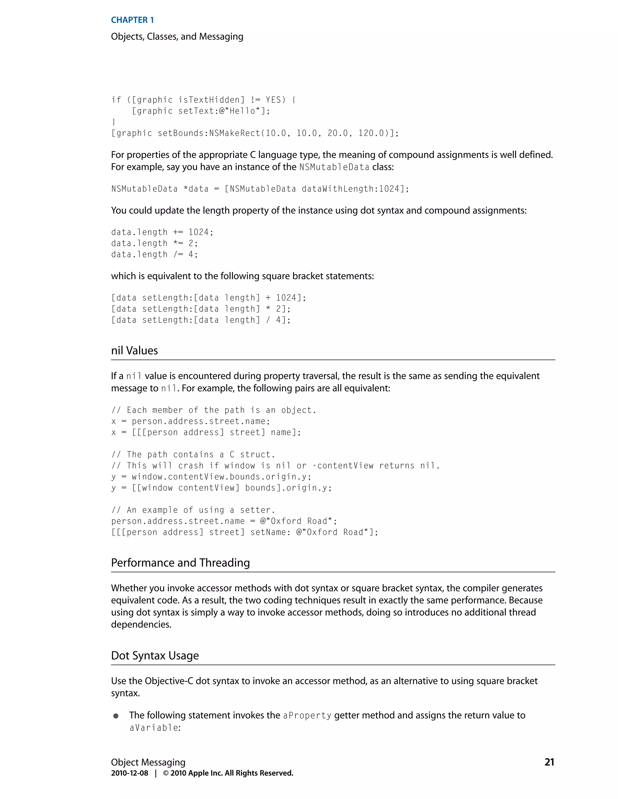 CHAPTER 1
Objects, Classes, and Messaging




if ([graphic isTextHidden] != YES) {
    [graphic setText:@"Hello"];
}
[graphic setBounds:NSMakeRect(10.0, 10.0, 20.0, 120.0)];

For properties of the appropriate C language type, the meaning of compound assignments is well defined.
For example, say you have an instance of the NSMutableData class:

NSMutableData *data = [NSMutableData dataWithLength:1024];

You could update the length property of the instance using dot syntax and compound assignments:

data.length += 1024;
data.length *= 2;
data.length /= 4;

which is equivalent to the following square bracket statements:

[data setLength:[data length] + 1024];
[data setLength:[data length] * 2];
[data setLength:[data length] / 4];


nil Values

If a nil value is encountered during property traversal, the result is the same as sending the equivalent
message to nil. For example, the following pairs are all equivalent:

// Each member of the path is an object.
x = person.address.street.name;
x = [[[person address] street] name];

// The path contains a C struct.
// This will crash if window is nil or -contentView returns nil.
y = window.contentView.bounds.origin.y;
y = [[window contentView] bounds].origin.y;

// An example of using a setter.
person.address.street.name = @"Oxford Road";
[[[person address] street] setName: @"Oxford Road"];


Performance and Threading

Whether you invoke accessor methods with dot syntax or square bracket syntax, the compiler generates
equivalent code. As a result, the two coding techniques result in exactly the same performance. Because
using dot syntax is simply a way to invoke accessor methods, doing so introduces no additional thread
dependencies.


Dot Syntax Usage

Use the Objective-C dot syntax to invoke an accessor method, as an alternative to using square bracket
syntax.

●    The following statement invokes the aProperty getter method and assigns the return value to
     aVariable:


Object Messaging                                                                                            21
2010-12-08 | © 2010 Apple Inc. All Rights Reserved.
 