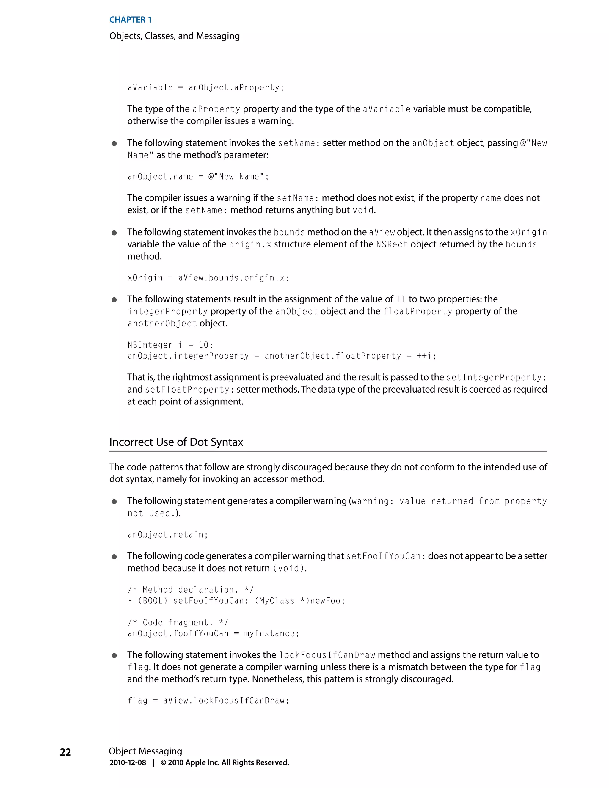 CHAPTER 1
     Objects, Classes, and Messaging




          aVariable = anObject.aProperty;

          The type of the aProperty property and the type of the aVariable variable must be compatible,
          otherwise the compiler issues a warning.

     ●    The following statement invokes the setName: setter method on the anObject object, passing @"New
          Name" as the method’s parameter:

          anObject.name = @"New Name";

          The compiler issues a warning if the setName: method does not exist, if the property name does not
          exist, or if the setName: method returns anything but void.

     ●    The following statement invokes the bounds method on the aView object. It then assigns to the xOrigin
          variable the value of the origin.x structure element of the NSRect object returned by the bounds
          method.

          xOrigin = aView.bounds.origin.x;

     ●    The following statements result in the assignment of the value of 11 to two properties: the
          integerProperty property of the anObject object and the floatProperty property of the
          anotherObject object.

          NSInteger i = 10;
          anObject.integerProperty = anotherObject.floatProperty = ++i;

          That is, the rightmost assignment is preevaluated and the result is passed to the setIntegerProperty:
          and setFloatProperty: setter methods. The data type of the preevaluated result is coerced as required
          at each point of assignment.



     Incorrect Use of Dot Syntax

     The code patterns that follow are strongly discouraged because they do not conform to the intended use of
     dot syntax, namely for invoking an accessor method.

     ●    The following statement generates a compiler warning (warning: value returned from property
          not used.).

          anObject.retain;

     ●    The following code generates a compiler warning that setFooIfYouCan: does not appear to be a setter
          method because it does not return (void).

          /* Method declaration. */
          - (BOOL) setFooIfYouCan: (MyClass *)newFoo;

          /* Code fragment. */
          anObject.fooIfYouCan = myInstance;

     ●    The following statement invokes the lockFocusIfCanDraw method and assigns the return value to
          flag. It does not generate a compiler warning unless there is a mismatch between the type for flag
          and the method’s return type. Nonetheless, this pattern is strongly discouraged.

          flag = aView.lockFocusIfCanDraw;




22   Object Messaging
     2010-12-08 | © 2010 Apple Inc. All Rights Reserved.
 