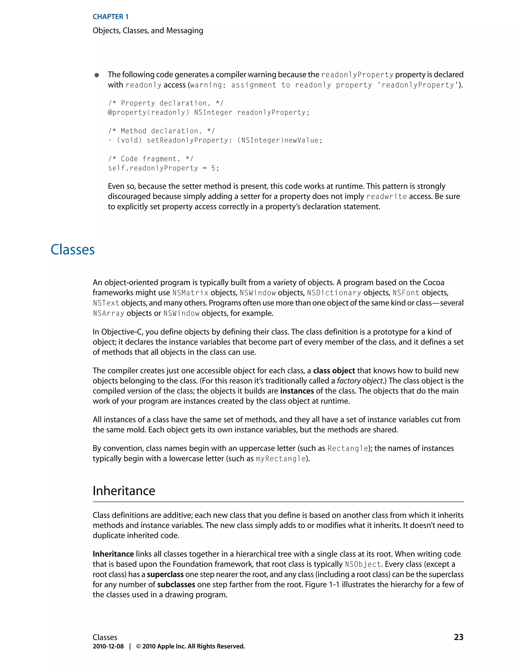 CHAPTER 1
      Objects, Classes, and Messaging




      ●    The following code generates a compiler warning because the readonlyProperty property is declared
           with readonly access (warning: assignment to readonly property 'readonlyProperty').

           /* Property declaration. */
           @property(readonly) NSInteger readonlyProperty;

           /* Method declaration. */
           - (void) setReadonlyProperty: (NSInteger)newValue;

           /* Code fragment. */
           self.readonlyProperty = 5;

           Even so, because the setter method is present, this code works at runtime. This pattern is strongly
           discouraged because simply adding a setter for a property does not imply readwrite access. Be sure
           to explicitly set property access correctly in a property’s declaration statement.




Classes

      An object-oriented program is typically built from a variety of objects. A program based on the Cocoa
      frameworks might use NSMatrix objects, NSWindow objects, NSDictionary objects, NSFont objects,
      NSText objects, and many others. Programs often use more than one object of the same kind or class—several
      NSArray objects or NSWindow objects, for example.

      In Objective-C, you define objects by defining their class. The class definition is a prototype for a kind of
      object; it declares the instance variables that become part of every member of the class, and it defines a set
      of methods that all objects in the class can use.

      The compiler creates just one accessible object for each class, a class object that knows how to build new
      objects belonging to the class. (For this reason it’s traditionally called a factory object.) The class object is the
      compiled version of the class; the objects it builds are instances of the class. The objects that do the main
      work of your program are instances created by the class object at runtime.

      All instances of a class have the same set of methods, and they all have a set of instance variables cut from
      the same mold. Each object gets its own instance variables, but the methods are shared.

      By convention, class names begin with an uppercase letter (such as Rectangle); the names of instances
      typically begin with a lowercase letter (such as myRectangle).



      Inheritance
      Class definitions are additive; each new class that you define is based on another class from which it inherits
      methods and instance variables. The new class simply adds to or modifies what it inherits. It doesn’t need to
      duplicate inherited code.

      Inheritance links all classes together in a hierarchical tree with a single class at its root. When writing code
      that is based upon the Foundation framework, that root class is typically NSObject. Every class (except a
      root class) has a superclass one step nearer the root, and any class (including a root class) can be the superclass
      for any number of subclasses one step farther from the root. Figure 1-1 illustrates the hierarchy for a few of
      the classes used in a drawing program.




      Classes                                                                                                          23
      2010-12-08 | © 2010 Apple Inc. All Rights Reserved.
 
