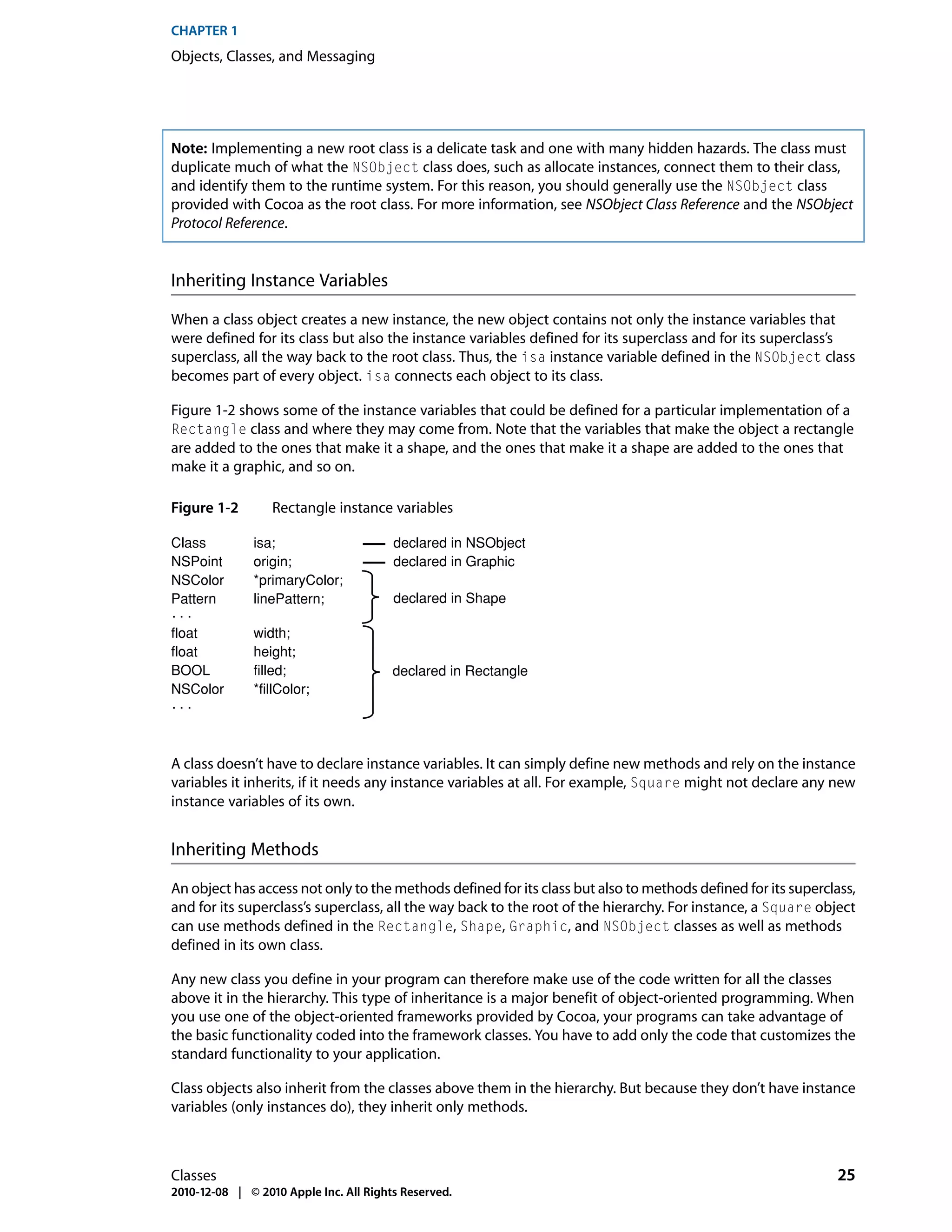 CHAPTER 1
Objects, Classes, and Messaging




Note: Implementing a new root class is a delicate task and one with many hidden hazards. The class must
duplicate much of what the NSObject class does, such as allocate instances, connect them to their class,
and identify them to the runtime system. For this reason, you should generally use the NSObject class
provided with Cocoa as the root class. For more information, see NSObject Class Reference and the NSObject
Protocol Reference.


Inheriting Instance Variables

When a class object creates a new instance, the new object contains not only the instance variables that
were defined for its class but also the instance variables defined for its superclass and for its superclass’s
superclass, all the way back to the root class. Thus, the isa instance variable defined in the NSObject class
becomes part of every object. isa connects each object to its class.

Figure 1-2 shows some of the instance variables that could be defined for a particular implementation of a
Rectangle class and where they may come from. Note that the variables that make the object a rectangle
are added to the ones that make it a shape, and the ones that make it a shape are added to the ones that
make it a graphic, and so on.

Figure 1-2        Rectangle instance variables

Class         isa;                      declared in NSObject
NSPoint       origin;                   declared in Graphic
NSColor       *primaryColor;
Pattern       linePattern;              declared in Shape
...
float         width;
float         height;
BOOL          filled;                   declared in Rectangle
NSColor       *fillColor;
...



A class doesn’t have to declare instance variables. It can simply define new methods and rely on the instance
variables it inherits, if it needs any instance variables at all. For example, Square might not declare any new
instance variables of its own.


Inheriting Methods

An object has access not only to the methods defined for its class but also to methods defined for its superclass,
and for its superclass’s superclass, all the way back to the root of the hierarchy. For instance, a Square object
can use methods defined in the Rectangle, Shape, Graphic, and NSObject classes as well as methods
defined in its own class.

Any new class you define in your program can therefore make use of the code written for all the classes
above it in the hierarchy. This type of inheritance is a major benefit of object-oriented programming. When
you use one of the object-oriented frameworks provided by Cocoa, your programs can take advantage of
the basic functionality coded into the framework classes. You have to add only the code that customizes the
standard functionality to your application.

Class objects also inherit from the classes above them in the hierarchy. But because they don’t have instance
variables (only instances do), they inherit only methods.



Classes                                                                                                       25
2010-12-08 | © 2010 Apple Inc. All Rights Reserved.
 